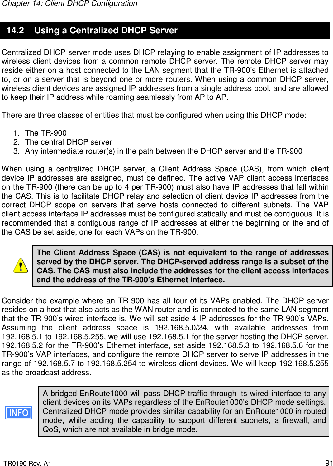 Chapter 14: Client DHCP Configuration  TR0190 Rev. A1    91 14.2  Using a Centralized DHCP Server Centralized DHCP server mode uses DHCP relaying to enable assignment of IP addresses to wireless  client devices from a common  remote DHCP server. The remote DHCP server may reside either on a host connected to the LAN segment that the TR-900’s Ethernet is attached to, or on a server that is beyond one or more routers. When using a common DHCP server, wireless client devices are assigned IP addresses from a single address pool, and are allowed to keep their IP address while roaming seamlessly from AP to AP.   There are three classes of entities that must be configured when using this DHCP mode:  1.  The TR-900 2.  The central DHCP server 3.  Any intermediate router(s) in the path between the DHCP server and the TR-900  When  using  a  centralized  DHCP  server,  a  Client  Address  Space  (CAS),  from  which  client device IP addresses are assigned, must be defined. The active  VAP client access interfaces on the TR-900 (there can be up to 4 per TR-900) must also have IP addresses that fall within the CAS. This is to facilitate DHCP relay and selection of client device IP addresses from the correct  DHCP  scope  on  servers  that  serve  hosts  connected  to  different  subnets.  The  VAP client access interface IP addresses must be configured statically and must be contiguous. It is recommended that a contiguous range of IP addresses at either the beginning or the end of the CAS be set aside, one for each VAPs on the TR-900.  The Client  Address  Space (CAS) is  not  equivalent to  the  range  of addresses served by the DHCP server. The DHCP-served address range is a subset of the CAS. The CAS must also include the addresses for the client access interfaces and the address of the TR-900’s Ethernet interface.   Consider the example where an TR-900 has all four of its VAPs enabled. The DHCP server resides on a host that also acts as the WAN router and is connected to the same LAN segment that the TR-900’s wired interface is. We will set aside 4 IP addresses for the TR-900’s VAPs. Assuming  the  client  address  space  is  192.168.5.0/24,  with  available  addresses  from 192.168.5.1 to 192.168.5.255, we will use 192.168.5.1 for the server hosting the DHCP server, 192.168.5.2 for the TR-900’s Ethernet interface, set aside 192.168.5.3 to 192.168.5.6 for the TR-900’s VAP interfaces, and configure the remote DHCP server to serve IP addresses in the range of 192.168.5.7 to 192.168.5.254 to wireless client devices. We will keep 192.168.5.255 as the broadcast address.  A bridged EnRoute1000 will pass DHCP traffic through its wired interface to any client devices on its VAPs regardless of the EnRoute1000’s DHCP mode settings. Centralized DHCP mode provides similar capability for an EnRoute1000 in routed mode,  while  adding  the  capability  to  support  different  subnets,  a  firewall,  and QoS, which are not available in bridge mode.  