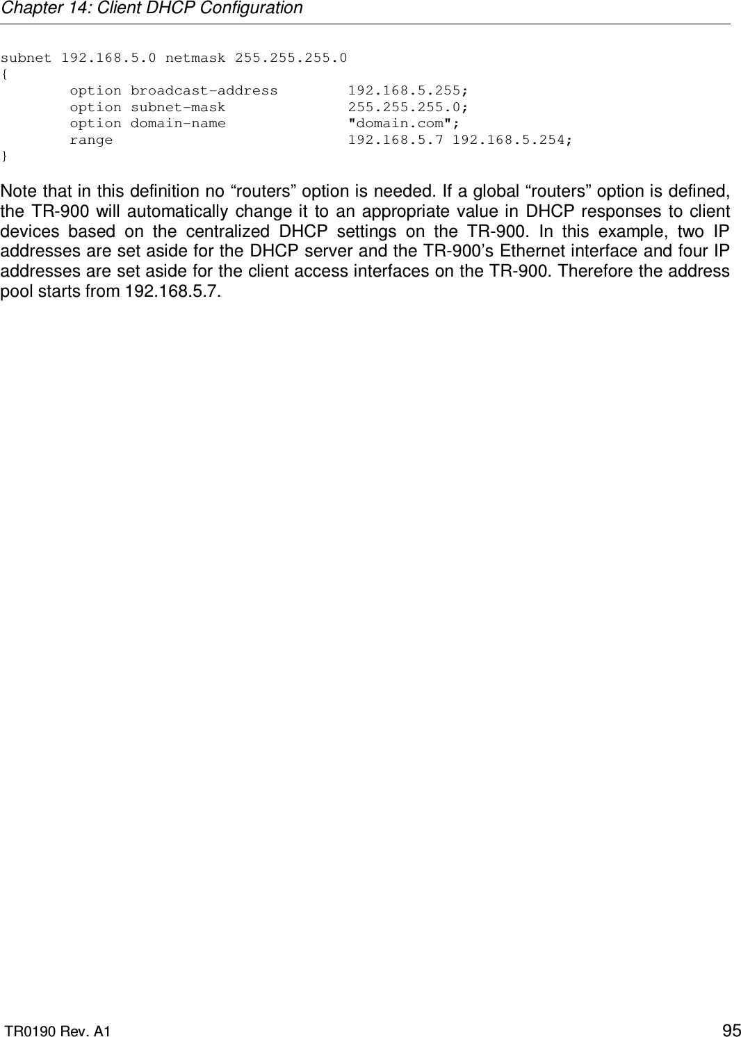 Chapter 14: Client DHCP Configuration  TR0190 Rev. A1    95 subnet 192.168.5.0 netmask 255.255.255.0 {         option broadcast-address        192.168.5.255;         option subnet-mask              255.255.255.0;         option domain-name              &quot;domain.com&quot;;         range                           192.168.5.7 192.168.5.254; }   Note that in this definition no “routers” option is needed. If a global “routers” option is defined, the  TR-900 will automatically  change it to  an appropriate value in DHCP responses  to client devices  based  on  the  centralized  DHCP  settings  on  the  TR-900.  In  this  example,  two  IP addresses are set aside for the DHCP server and the TR-900’s Ethernet interface and four IP addresses are set aside for the client access interfaces on the TR-900. Therefore the address pool starts from 192.168.5.7. 