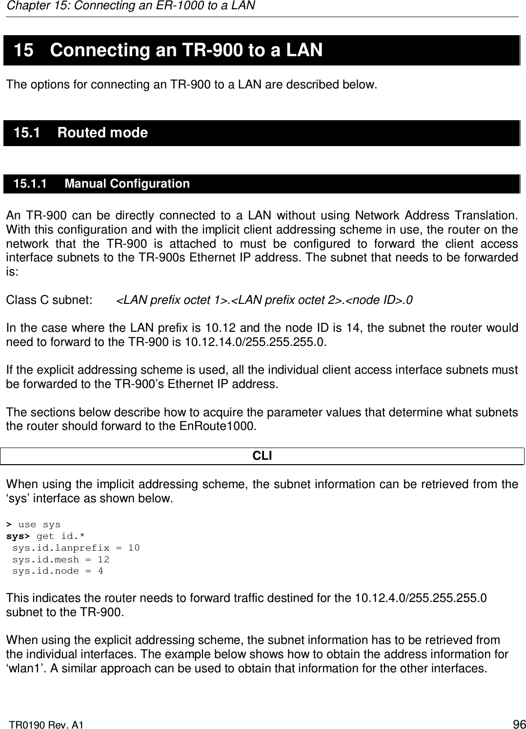 Chapter 15: Connecting an ER-1000 to a LAN  TR0190 Rev. A1    96 15  Connecting an TR-900 to a LAN The options for connecting an TR-900 to a LAN are described below. 15.1  Routed mode 15.1.1  Manual Configuration An  TR-900  can  be  directly  connected  to  a  LAN  without  using  Network  Address  Translation. With this configuration and with the implicit client addressing scheme in use, the router on the network  that  the  TR-900  is  attached  to  must  be  configured  to  forward  the  client  access interface subnets to the TR-900s Ethernet IP address. The subnet that needs to be forwarded is:  Class C subnet:   &lt;LAN prefix octet 1&gt;.&lt;LAN prefix octet 2&gt;.&lt;node ID&gt;.0  In the case where the LAN prefix is 10.12 and the node ID is 14, the subnet the router would need to forward to the TR-900 is 10.12.14.0/255.255.255.0.  If the explicit addressing scheme is used, all the individual client access interface subnets must be forwarded to the TR-900’s Ethernet IP address.  The sections below describe how to acquire the parameter values that determine what subnets the router should forward to the EnRoute1000.  CLI When using the implicit addressing scheme, the subnet information can be retrieved from the ‘sys’ interface as shown below.  &gt; use sys sys&gt; get id.*  sys.id.lanprefix = 10  sys.id.mesh = 12  sys.id.node = 4  This indicates the router needs to forward traffic destined for the 10.12.4.0/255.255.255.0 subnet to the TR-900.  When using the explicit addressing scheme, the subnet information has to be retrieved from the individual interfaces. The example below shows how to obtain the address information for ‘wlan1’. A similar approach can be used to obtain that information for the other interfaces.  