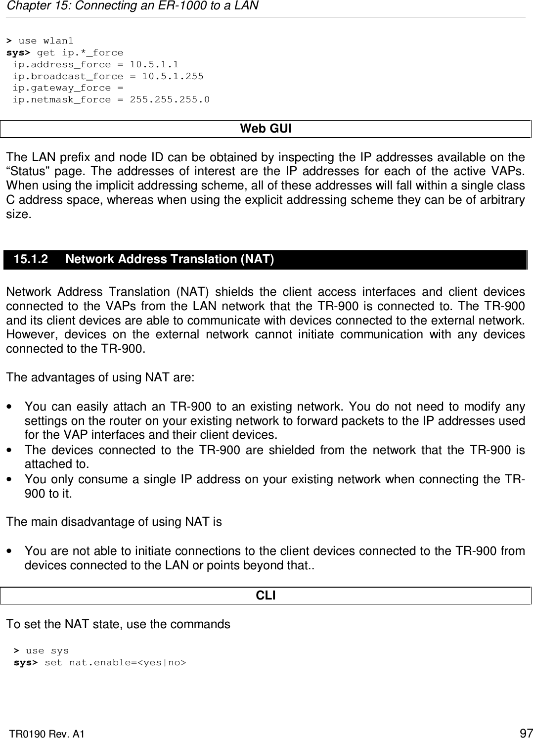 Chapter 15: Connecting an ER-1000 to a LAN  TR0190 Rev. A1    97 &gt; use wlan1 sys&gt; get ip.*_force  ip.address_force = 10.5.1.1  ip.broadcast_force = 10.5.1.255  ip.gateway_force =   ip.netmask_force = 255.255.255.0  Web GUI The LAN prefix and node ID can be obtained by inspecting the IP addresses available on the “Status”  page.  The  addresses  of interest are  the  IP  addresses  for  each  of  the  active  VAPs. When using the implicit addressing scheme, all of these addresses will fall within a single class C address space, whereas when using the explicit addressing scheme they can be of arbitrary size. 15.1.2  Network Address Translation (NAT) Network  Address  Translation  (NAT)  shields  the  client  access  interfaces  and  client  devices connected  to the  VAPs from  the  LAN  network  that  the TR-900 is  connected  to. The TR-900 and its client devices are able to communicate with devices connected to the external network. However,  devices  on  the  external  network  cannot  initiate  communication  with  any  devices connected to the TR-900.   The advantages of using NAT are:  •  You  can  easily  attach an TR-900  to  an  existing network.  You  do  not  need  to  modify any settings on the router on your existing network to forward packets to the IP addresses used for the VAP interfaces and their client devices. •  The  devices  connected  to  the  TR-900  are  shielded  from  the  network  that  the  TR-900  is attached to. •  You only consume a single IP address on your existing network when connecting the TR-900 to it.  The main disadvantage of using NAT is   •  You are not able to initiate connections to the client devices connected to the TR-900 from devices connected to the LAN or points beyond that..  CLI To set the NAT state, use the commands  &gt; use sys sys&gt; set nat.enable=&lt;yes|no&gt;  