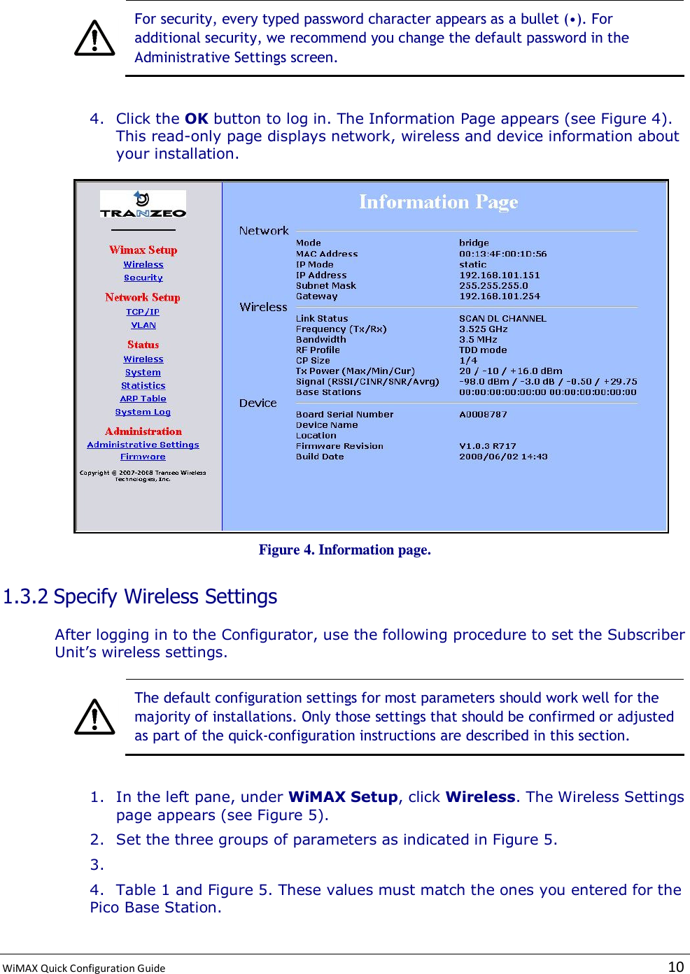  WiMAX Quick Configuration Guide   10     For security, every typed password character appears as a bullet (•). For additional security, we recommend you change the default password in the Administrative Settings screen.  4. Click the OK button to log in. The Information Page appears (see Figure 4). This read-only page displays network, wireless and device information about your installation.  Figure 4. Information page. 1.3.2 Specify Wireless Settings After logging in to the Configurator, use the following procedure to set the Subscriber Unit’s wireless settings.   The default configuration settings for most parameters should work well for the majority of installations. Only those settings that should be confirmed or adjusted as part of the quick-configuration instructions are described in this section.  1. In the left pane, under WiMAX Setup, click Wireless. The Wireless Settings page appears (see Figure 5). 2. Set the three groups of parameters as indicated in Figure 5. 3.  4. Table 1 and Figure 5. These values must match the ones you entered for the Pico Base Station. 