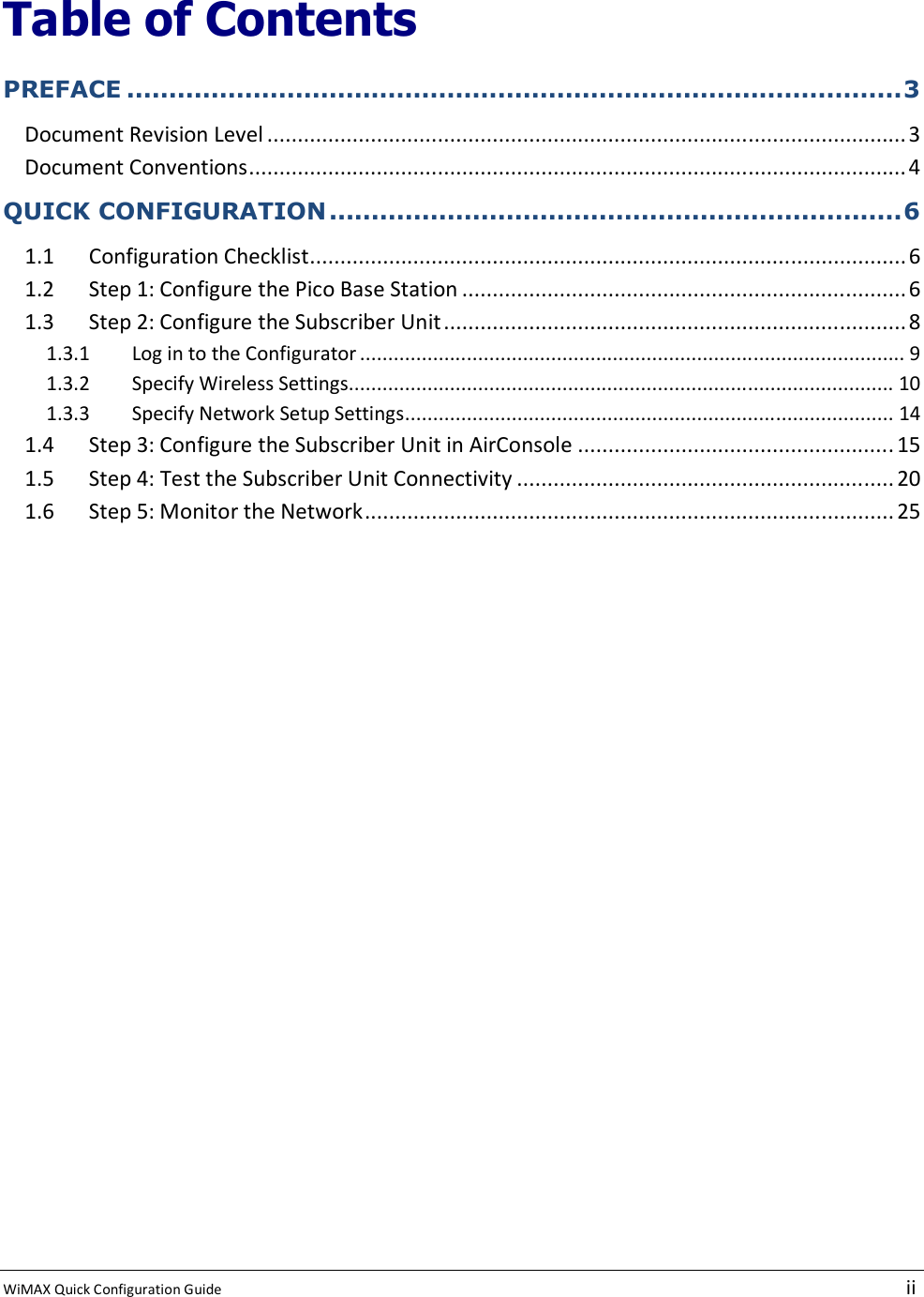  WiMAX Quick Configuration Guide   ii    Table of Contents PREFACE ............................................................................................3 Document Revision Level ......................................................................................................... 3 Document Conventions............................................................................................................4 QUICK CONFIGURATION....................................................................6 1.1 Configuration Checklist..................................................................................................6 1.2 Step 1: Configure the Pico Base Station .........................................................................6 1.3 Step 2: Configure the Subscriber Unit............................................................................ 8 1.3.1  Log in to the Configurator ................................................................................................. 9 1.3.2  Specify Wireless Settings................................................................................................. 10 1.3.3  Specify Network Setup Settings....................................................................................... 14 1.4 Step 3: Configure the Subscriber Unit in AirConsole .................................................... 15 1.5 Step 4: Test the Subscriber Unit Connectivity .............................................................. 20 1.6 Step 5: Monitor the Network....................................................................................... 25 