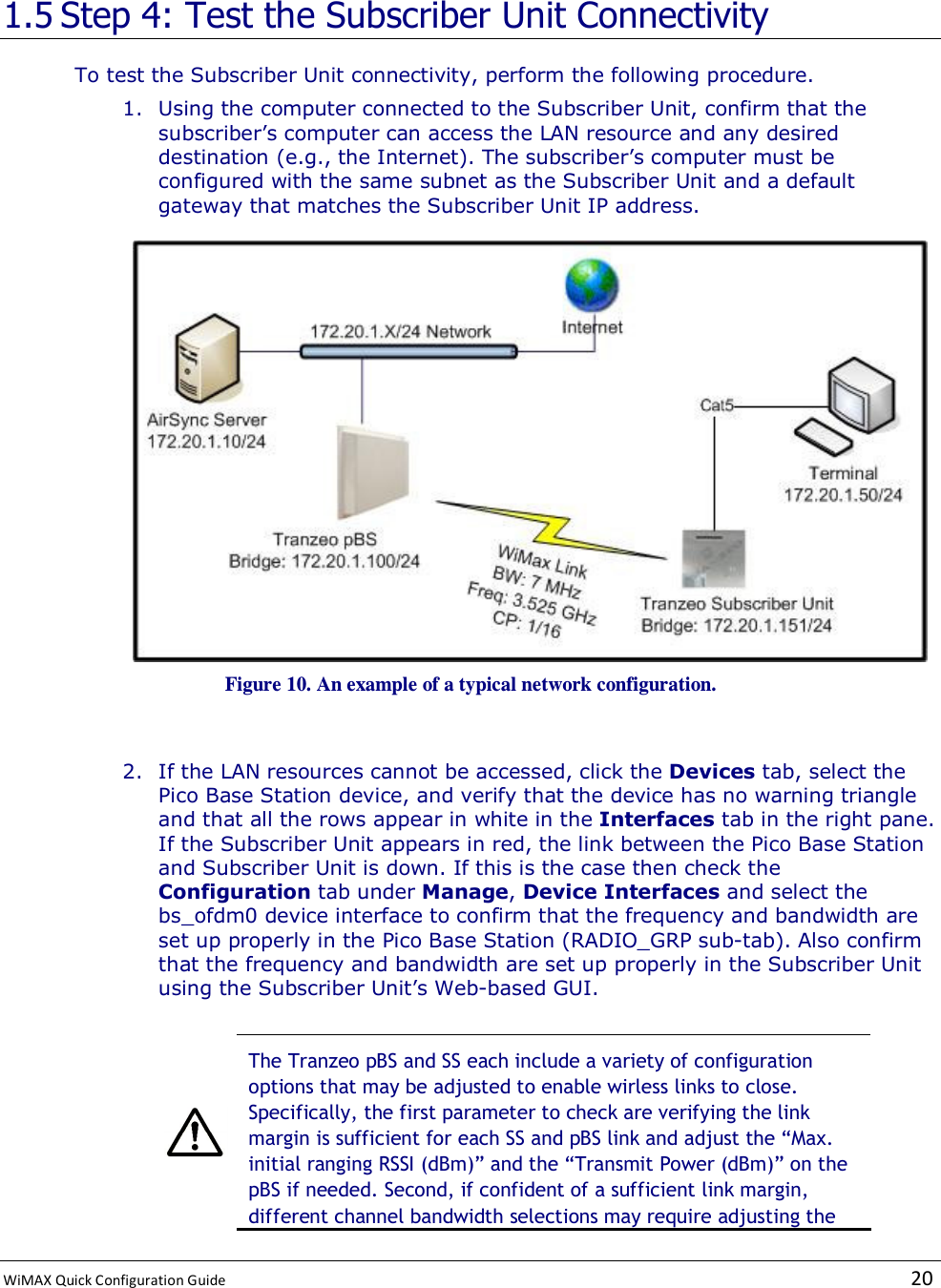  WiMAX Quick Configuration Guide   20    1.5 Step 4: Test the Subscriber Unit Connectivity To test the Subscriber Unit connectivity, perform the following procedure. 1. Using the computer connected to the Subscriber Unit, confirm that the subscriber’s computer can access the LAN resource and any desired destination (e.g., the Internet). The subscriber’s computer must be configured with the same subnet as the Subscriber Unit and a default gateway that matches the Subscriber Unit IP address.  Figure 10. An example of a typical network configuration.  2. If the LAN resources cannot be accessed, click the Devices tab, select the Pico Base Station device, and verify that the device has no warning triangle and that all the rows appear in white in the Interfaces tab in the right pane. If the Subscriber Unit appears in red, the link between the Pico Base Station and Subscriber Unit is down. If this is the case then check the Configuration tab under Manage, Device Interfaces and select the bs_ofdm0 device interface to confirm that the frequency and bandwidth are set up properly in the Pico Base Station (RADIO_GRP sub-tab). Also confirm that the frequency and bandwidth are set up properly in the Subscriber Unit using the Subscriber Unit’s Web-based GUI.   The Tranzeo pBS and SS each include a variety of configuration options that may be adjusted to enable wirless links to close. Specifically, the first parameter to check are verifying the link margin is sufficient for each SS and pBS link and adjust the “Max. initial ranging RSSI (dBm)” and the “Transmit Power (dBm)” on the pBS if needed. Second, if confident of a sufficient link margin, different channel bandwidth selections may require adjusting the 