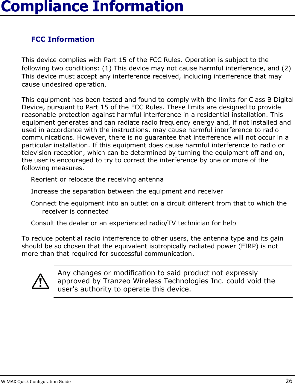  WiMAX Quick Configuration Guide   26    Compliance Information FCC Information This device complies with Part 15 of the FCC Rules. Operation is subject to the following two conditions: (1) This device may not cause harmful interference, and (2) This device must accept any interference received, including interference that may cause undesired operation. This equipment has been tested and found to comply with the limits for Class B Digital Device, pursuant to Part 15 of the FCC Rules. These limits are designed to provide reasonable protection against harmful interference in a residential installation. This equipment generates and can radiate radio frequency energy and, if not installed and used in accordance with the instructions, may cause harmful interference to radio communications. However, there is no guarantee that interference will not occur in a particular installation. If this equipment does cause harmful interference to radio or television reception, which can be determined by turning the equipment off and on, the user is encouraged to try to correct the interference by one or more of the following measures. Reorient or relocate the receiving antenna Increase the separation between the equipment and receiver Connect the equipment into an outlet on a circuit different from that to which the receiver is connected Consult the dealer or an experienced radio/TV technician for help To reduce potential radio interference to other users, the antenna type and its gain should be so chosen that the equivalent isotropically radiated power (EIRP) is not more than that required for successful communication.   Any changes or modification to said product not expressly approved by Tranzeo Wireless Technologies Inc. could void the user&apos;s authority to operate this device.    