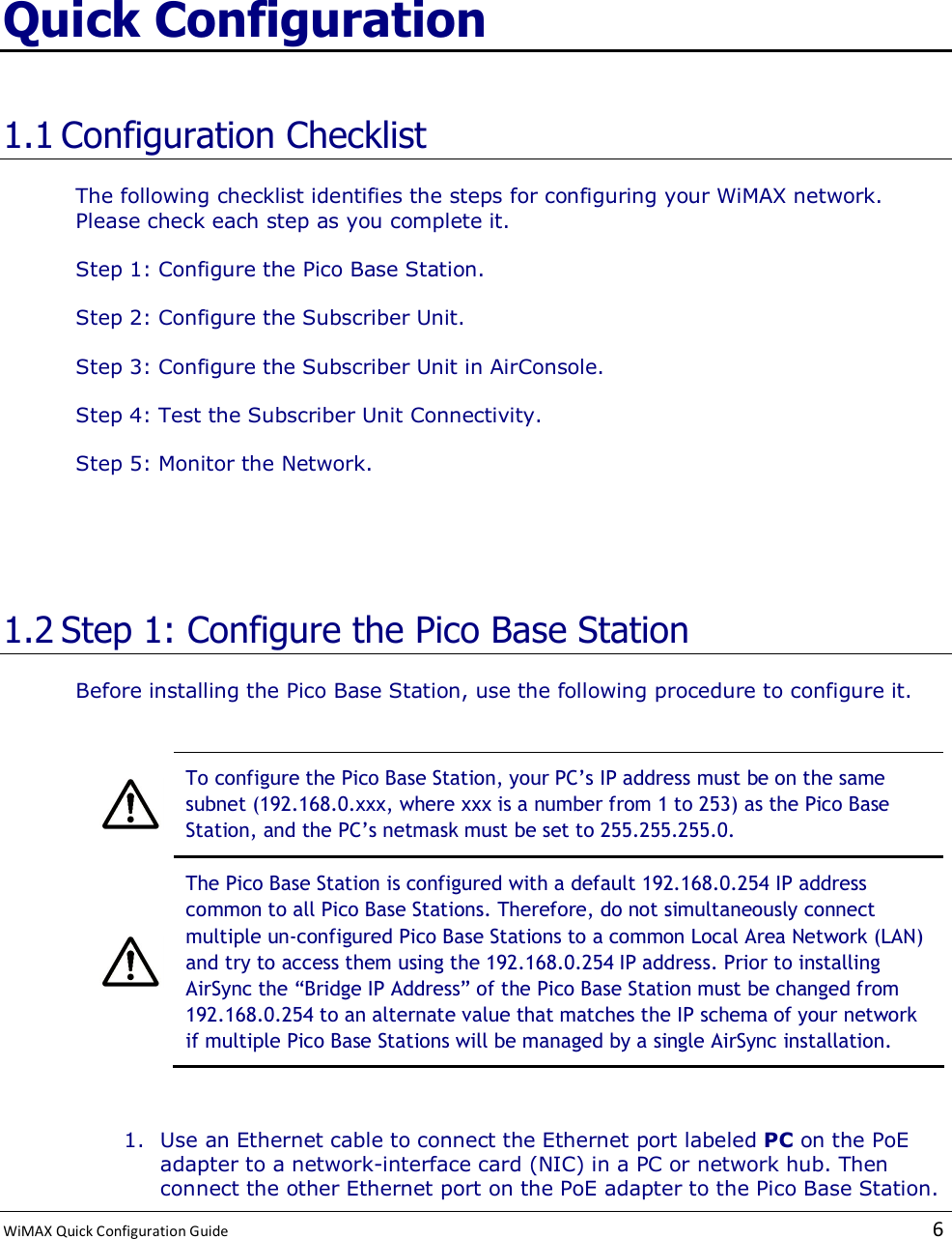  WiMAX Quick Configuration Guide   6    Quick Configuration 1.1 Configuration Checklist The following checklist identifies the steps for configuring your WiMAX network. Please check each step as you complete it. Step 1: Configure the Pico Base Station. Step 2: Configure the Subscriber Unit. Step 3: Configure the Subscriber Unit in AirConsole. Step 4: Test the Subscriber Unit Connectivity. Step 5: Monitor the Network.   1.2 Step 1: Configure the Pico Base Station Before installing the Pico Base Station, use the following procedure to configure it.   To configure the Pico Base Station, your PC’s IP address must be on the same subnet (192.168.0.xxx, where xxx is a number from 1 to 253) as the Pico Base Station, and the PC’s netmask must be set to 255.255.255.0.  The Pico Base Station is configured with a default 192.168.0.254 IP address common to all Pico Base Stations. Therefore, do not simultaneously connect multiple un-configured Pico Base Stations to a common Local Area Network (LAN) and try to access them using the 192.168.0.254 IP address. Prior to installing AirSync the “Bridge IP Address” of the Pico Base Station must be changed from 192.168.0.254 to an alternate value that matches the IP schema of your network if multiple Pico Base Stations will be managed by a single AirSync installation.  1. Use an Ethernet cable to connect the Ethernet port labeled PC on the PoE adapter to a network-interface card (NIC) in a PC or network hub. Then connect the other Ethernet port on the PoE adapter to the Pico Base Station. 