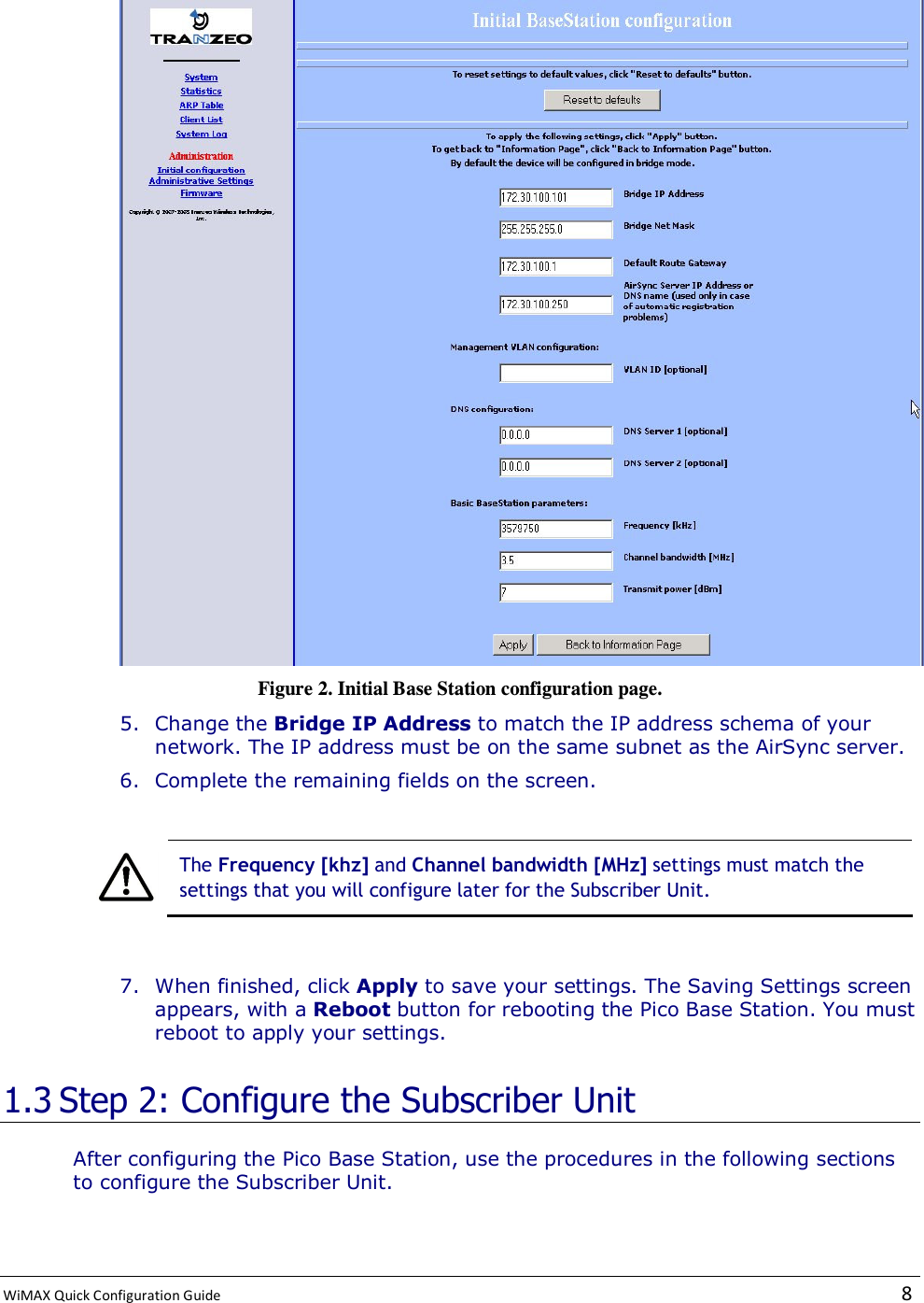  WiMAX Quick Configuration Guide   8     Figure 2. Initial Base Station configuration page. 5. Change the Bridge IP Address to match the IP address schema of your network. The IP address must be on the same subnet as the AirSync server. 6. Complete the remaining fields on the screen.    The Frequency [khz] and Channel bandwidth [MHz] settings must match the settings that you will configure later for the Subscriber Unit.  7. When finished, click Apply to save your settings. The Saving Settings screen appears, with a Reboot button for rebooting the Pico Base Station. You must reboot to apply your settings. 1.3 Step 2: Configure the Subscriber Unit After configuring the Pico Base Station, use the procedures in the following sections to configure the Subscriber Unit. 