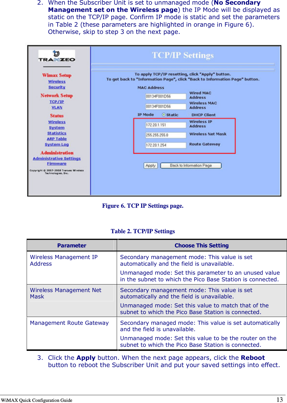  WiMAX Quick Configuration Guide   13    2. When the Subscriber Unit is set to unmanaged mode (No Secondary Management set on the Wireless page) the IP Mode will be displayed as static on the TCP/IP page. Confirm IP mode is static and set the parameters in Table 2 (these parameters are highlighted in orange in Figure 6). Otherwise, skip to step 3 on the next page.  Figure 6. TCP IP Settings page.  Table 2. TCP/IP Settings Parameter  Choose This Setting Wireless Management IP Address Secondary management mode: This value is set automatically and the field is unavailable.  Unmanaged mode: Set this parameter to an unused value in the subnet to which the Pico Base Station is connected. Wireless Management Net Mask Secondary management mode: This value is set automatically and the field is unavailable. Unmanaged mode: Set this value to match that of the subnet to which the Pico Base Station is connected. Management Route Gateway  Secondary managed mode: This value is set automatically and the field is unavailable. Unmanaged mode: Set this value to be the router on the subnet to which the Pico Base Station is connected. 3. Click the Apply button. When the next page appears, click the Reboot button to reboot the Subscriber Unit and put your saved settings into effect.  