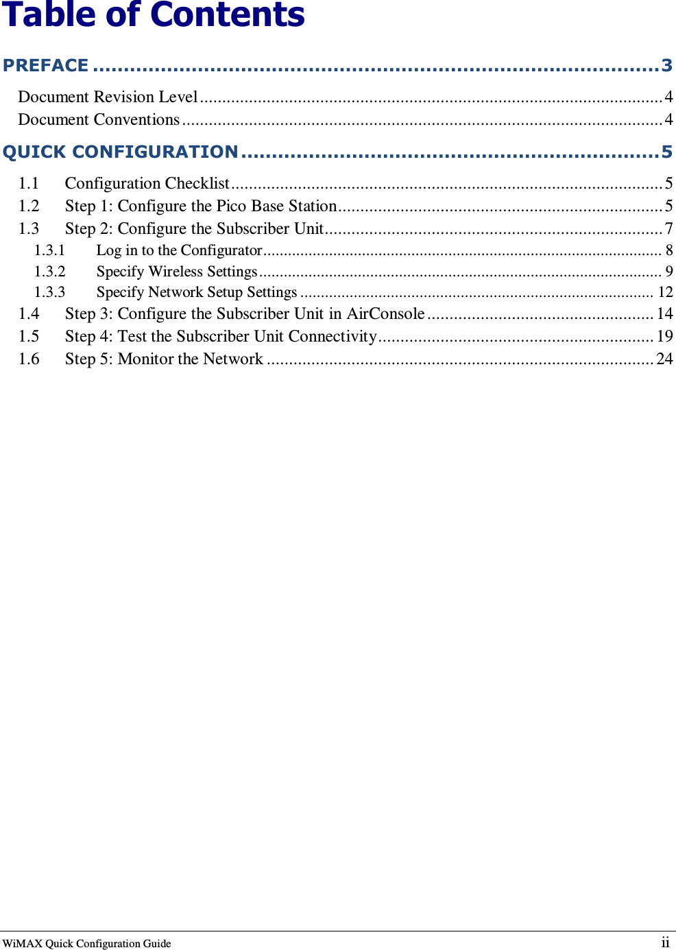  WiMAX Quick Configuration Guide   ii    Table of Contents PREFACE ............................................................................................3 Document Revision Level........................................................................................................4 Document Conventions............................................................................................................4 QUICK CONFIGURATION....................................................................5 1.1 Configuration Checklist................................................................................................. 5 1.2 Step 1: Configure the Pico Base Station.........................................................................5 1.3 Step 2: Configure the Subscriber Unit............................................................................7 1.3.1  Log in to the Configurator................................................................................................. 8 1.3.2  Specify Wireless Settings.................................................................................................. 9 1.3.3  Specify Network Setup Settings ...................................................................................... 12 1.4 Step 3: Configure the Subscriber Unit in AirConsole................................................... 14 1.5 Step 4: Test the Subscriber Unit Connectivity.............................................................. 19 1.6 Step 5: Monitor the Network ....................................................................................... 24 