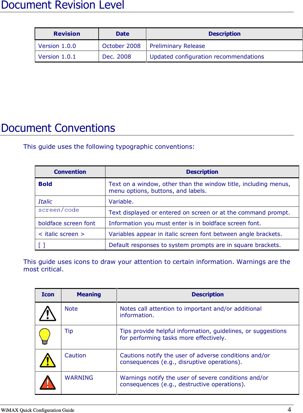  WiMAX Quick Configuration Guide   4    Document Revision Level  Revision  Date  Description Version 1.0.0  October 2008  Preliminary Release Version 1.0.1  Dec. 2008  Updated configuration recommendations   Document Conventions This guide uses the following typographic conventions:  Convention  Description Bold  Text on a window, other than the window title, including menus, menu options, buttons, and labels. Italic  Variable. screen/code  Text displayed or entered on screen or at the command prompt. boldface screen font  Information you must enter is in boldface screen font. &lt; italic screen &gt;  Variables appear in italic screen font between angle brackets. [ ]  Default responses to system prompts are in square brackets. This guide uses icons to draw your attention to certain information. Warnings are the most critical.  Icon  Meaning  Description  Note  Notes call attention to important and/or additional information.  Tip  Tips provide helpful information, guidelines, or suggestions for performing tasks more effectively.  Caution  Cautions notify the user of adverse conditions and/or consequences (e.g., disruptive operations).  WARNING  Warnings notify the user of severe conditions and/or consequences (e.g., destructive operations). 