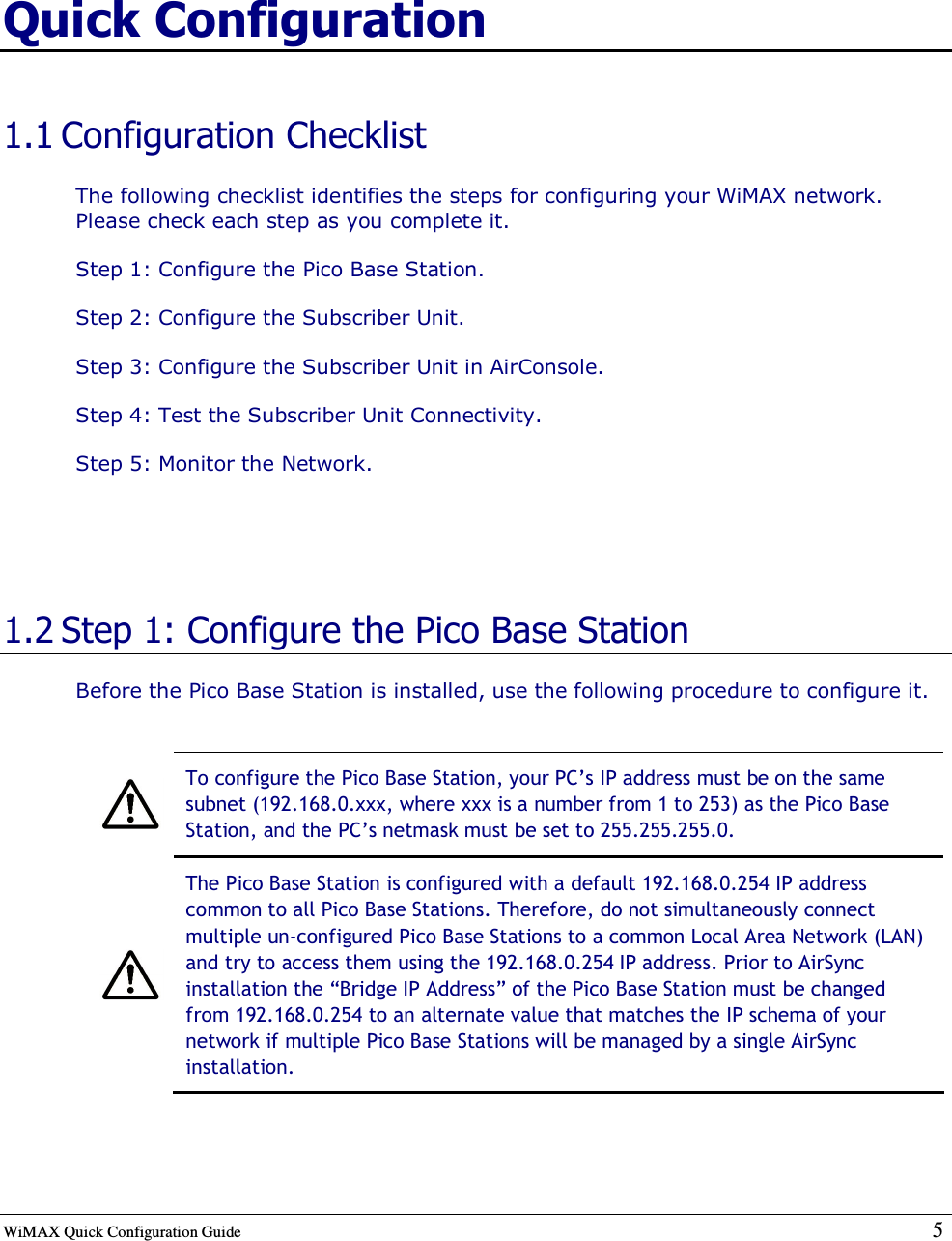  WiMAX Quick Configuration Guide   5    Quick Configuration 1.1 Configuration Checklist The following checklist identifies the steps for configuring your WiMAX network. Please check each step as you complete it. Step 1: Configure the Pico Base Station. Step 2: Configure the Subscriber Unit. Step 3: Configure the Subscriber Unit in AirConsole. Step 4: Test the Subscriber Unit Connectivity. Step 5: Monitor the Network.   1.2 Step 1: Configure the Pico Base Station Before the Pico Base Station is installed, use the following procedure to configure it.   To configure the Pico Base Station, your PC’s IP address must be on the same subnet (192.168.0.xxx, where xxx is a number from 1 to 253) as the Pico Base Station, and the PC’s netmask must be set to 255.255.255.0.  The Pico Base Station is configured with a default 192.168.0.254 IP address common to all Pico Base Stations. Therefore, do not simultaneously connect multiple un-configured Pico Base Stations to a common Local Area Network (LAN) and try to access them using the 192.168.0.254 IP address. Prior to AirSync installation the “Bridge IP Address” of the Pico Base Station must be changed from 192.168.0.254 to an alternate value that matches the IP schema of your network if multiple Pico Base Stations will be managed by a single AirSync installation.  