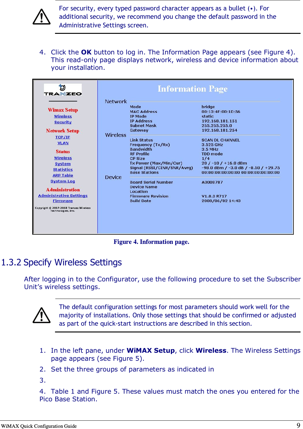 WiMAX Quick Configuration Guide   9     For security, every typed password character appears as a bullet (•). For additional security, we recommend you change the default password in the Administrative Settings screen.  4. Click the OK button to log in. The Information Page appears (see Figure 4). This read-only page displays network, wireless and device information about your installation.  Figure 4. Information page. 1.3.2 Specify Wireless Settings After logging in to the Configurator, use the following procedure to set the Subscriber Unit’s wireless settings.   The default configuration settings for most parameters should work well for the majority of installations. Only those settings that should be confirmed or adjusted as part of the quick-start instructions are described in this section.  1. In the left pane, under WiMAX Setup, click Wireless. The Wireless Settings page appears (see Figure 5). 2. Set the three groups of parameters as indicated in  3.  4. Table 1 and Figure 5. These values must match the ones you entered for the Pico Base Station. 