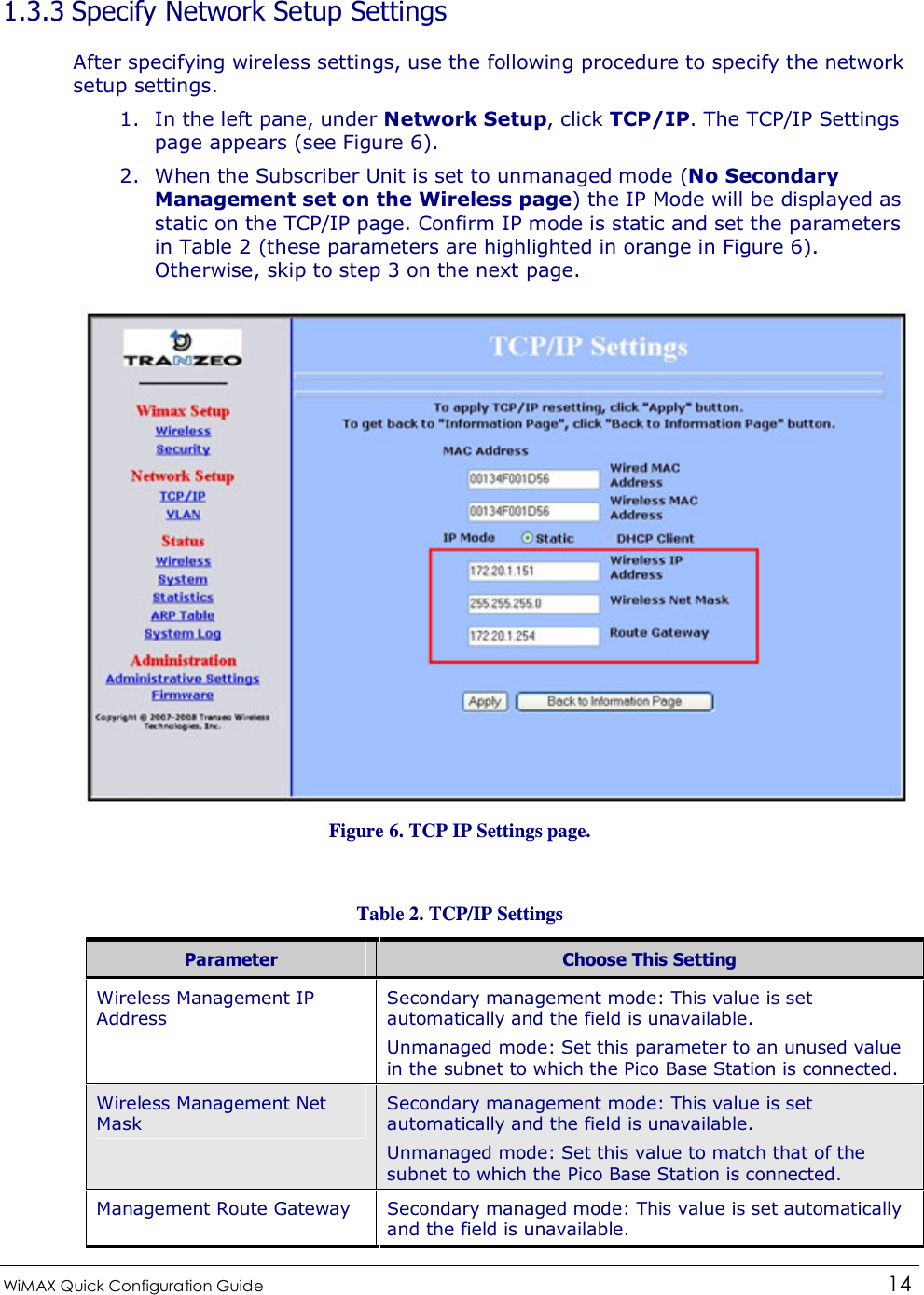  WiMAX Quick Configuration Guide   14    1.3.3 Specify Network Setup Settings After specifying wireless settings, use the following procedure to specify the network setup settings. 1. In the left pane, under Network Setup, click TCP/IP. The TCP/IP Settings page appears (see Figure 6). 2. When the Subscriber Unit is set to unmanaged mode (No Secondary Management set on the Wireless page) the IP Mode will be displayed as static on the TCP/IP page. Confirm IP mode is static and set the parameters in Table 2 (these parameters are highlighted in orange in Figure 6). Otherwise, skip to step 3 on the next page.  Figure 6. TCP IP Settings page.  Table 2. TCP/IP Settings Parameter  Choose This Setting Wireless Management IP Address Secondary management mode: This value is set automatically and the field is unavailable.  Unmanaged mode: Set this parameter to an unused value in the subnet to which the Pico Base Station is connected. Wireless Management Net Mask Secondary management mode: This value is set automatically and the field is unavailable. Unmanaged mode: Set this value to match that of the subnet to which the Pico Base Station is connected. Management Route Gateway  Secondary managed mode: This value is set automatically and the field is unavailable. 