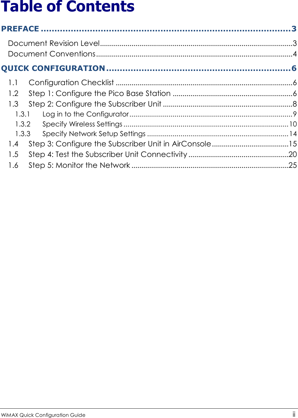  WiMAX Quick Configuration Guide   ii    Table of Contents PREFACE ............................................................................................3 Document Revision Level..................................................................................................3 Document Conventions....................................................................................................4 QUICK CONFIGURATION ....................................................................6 1.1 Configuration Checklist ..........................................................................................6 1.2 Step 1: Configure the Pico Base Station .............................................................6 1.3 Step 2: Configure the Subscriber Unit ..................................................................8 1.3.1  Log in to the Configurator...................................................................................9 1.3.2  Specify Wireless Settings ....................................................................................10 1.3.3  Specify Network Setup Settings ........................................................................14 1.4 Step 3: Configure the Subscriber Unit in AirConsole.......................................15 1.5 Step 4: Test the Subscriber Unit Connectivity ...................................................20 1.6 Step 5: Monitor the Network ................................................................................25 
