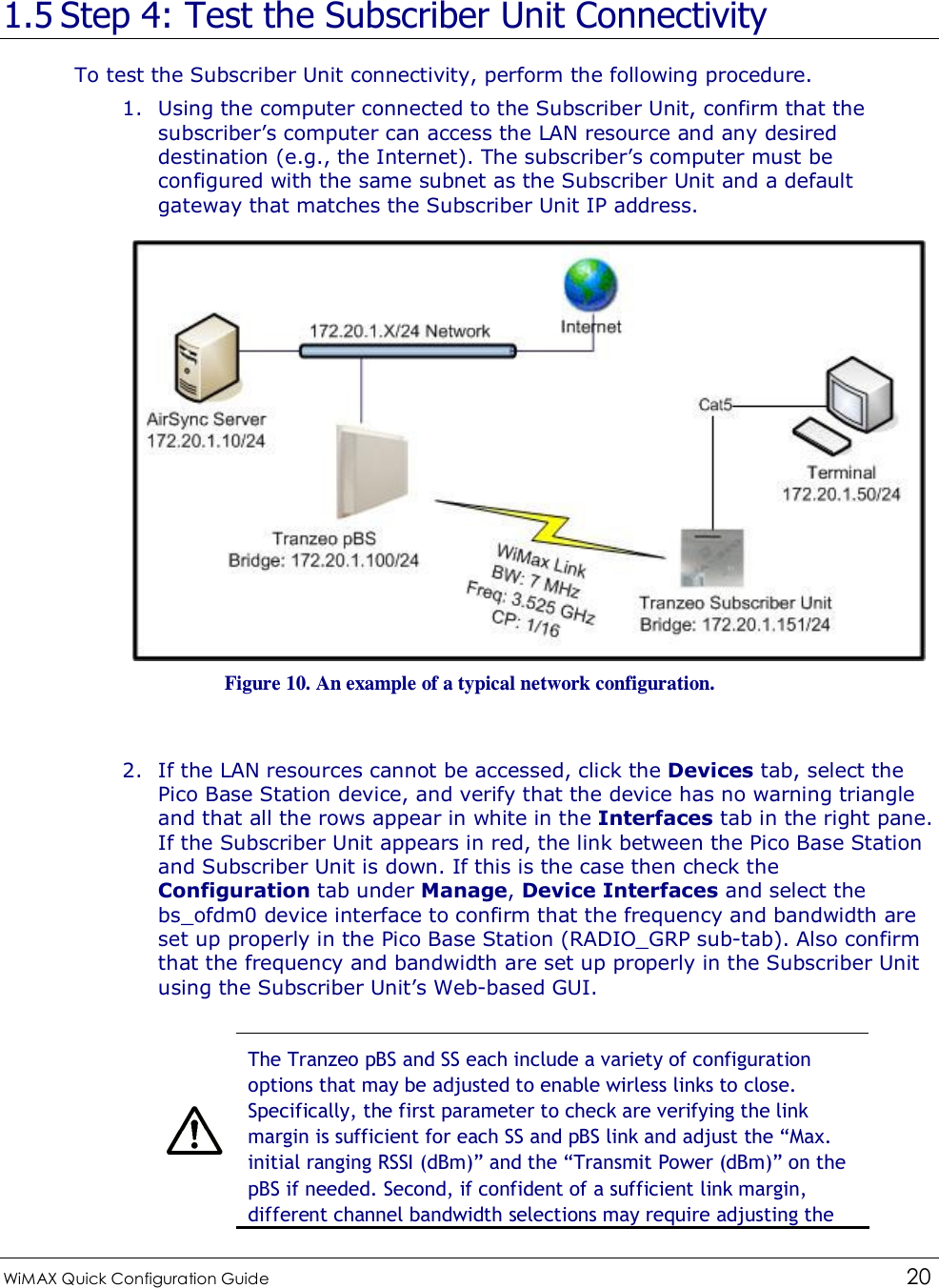  WiMAX Quick Configuration Guide   20    1.5 Step 4: Test the Subscriber Unit Connectivity To test the Subscriber Unit connectivity, perform the following procedure. 1. Using the computer connected to the Subscriber Unit, confirm that the subscriber’s computer can access the LAN resource and any desired destination (e.g., the Internet). The subscriber’s computer must be configured with the same subnet as the Subscriber Unit and a default gateway that matches the Subscriber Unit IP address.  Figure 10. An example of a typical network configuration.  2. If the LAN resources cannot be accessed, click the Devices tab, select the Pico Base Station device, and verify that the device has no warning triangle and that all the rows appear in white in the Interfaces tab in the right pane. If the Subscriber Unit appears in red, the link between the Pico Base Station and Subscriber Unit is down. If this is the case then check the Configuration tab under Manage, Device Interfaces and select the bs_ofdm0 device interface to confirm that the frequency and bandwidth are set up properly in the Pico Base Station (RADIO_GRP sub-tab). Also confirm that the frequency and bandwidth are set up properly in the Subscriber Unit using the Subscriber Unit’s Web-based GUI.   The Tranzeo pBS and SS each include a variety of configuration options that may be adjusted to enable wirless links to close. Specifically, the first parameter to check are verifying the link margin is sufficient for each SS and pBS link and adjust the “Max. initial ranging RSSI (dBm)” and the “Transmit Power (dBm)” on the pBS if needed. Second, if confident of a sufficient link margin, different channel bandwidth selections may require adjusting the 