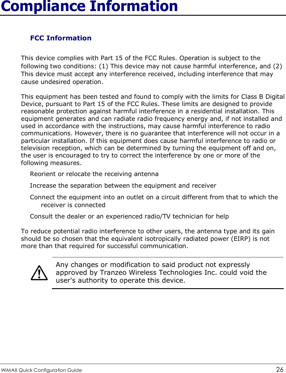  WiMAX Quick Configuration Guide   26    Compliance Information FCC Information This device complies with Part 15 of the FCC Rules. Operation is subject to the following two conditions: (1) This device may not cause harmful interference, and (2) This device must accept any interference received, including interference that may cause undesired operation. This equipment has been tested and found to comply with the limits for Class B Digital Device, pursuant to Part 15 of the FCC Rules. These limits are designed to provide reasonable protection against harmful interference in a residential installation. This equipment generates and can radiate radio frequency energy and, if not installed and used in accordance with the instructions, may cause harmful interference to radio communications. However, there is no guarantee that interference will not occur in a particular installation. If this equipment does cause harmful interference to radio or television reception, which can be determined by turning the equipment off and on, the user is encouraged to try to correct the interference by one or more of the following measures. Reorient or relocate the receiving antenna Increase the separation between the equipment and receiver Connect the equipment into an outlet on a circuit different from that to which the receiver is connected Consult the dealer or an experienced radio/TV technician for help To reduce potential radio interference to other users, the antenna type and its gain should be so chosen that the equivalent isotropically radiated power (EIRP) is not more than that required for successful communication.   Any changes or modification to said product not expressly approved by Tranzeo Wireless Technologies Inc. could void the user&apos;s authority to operate this device.    