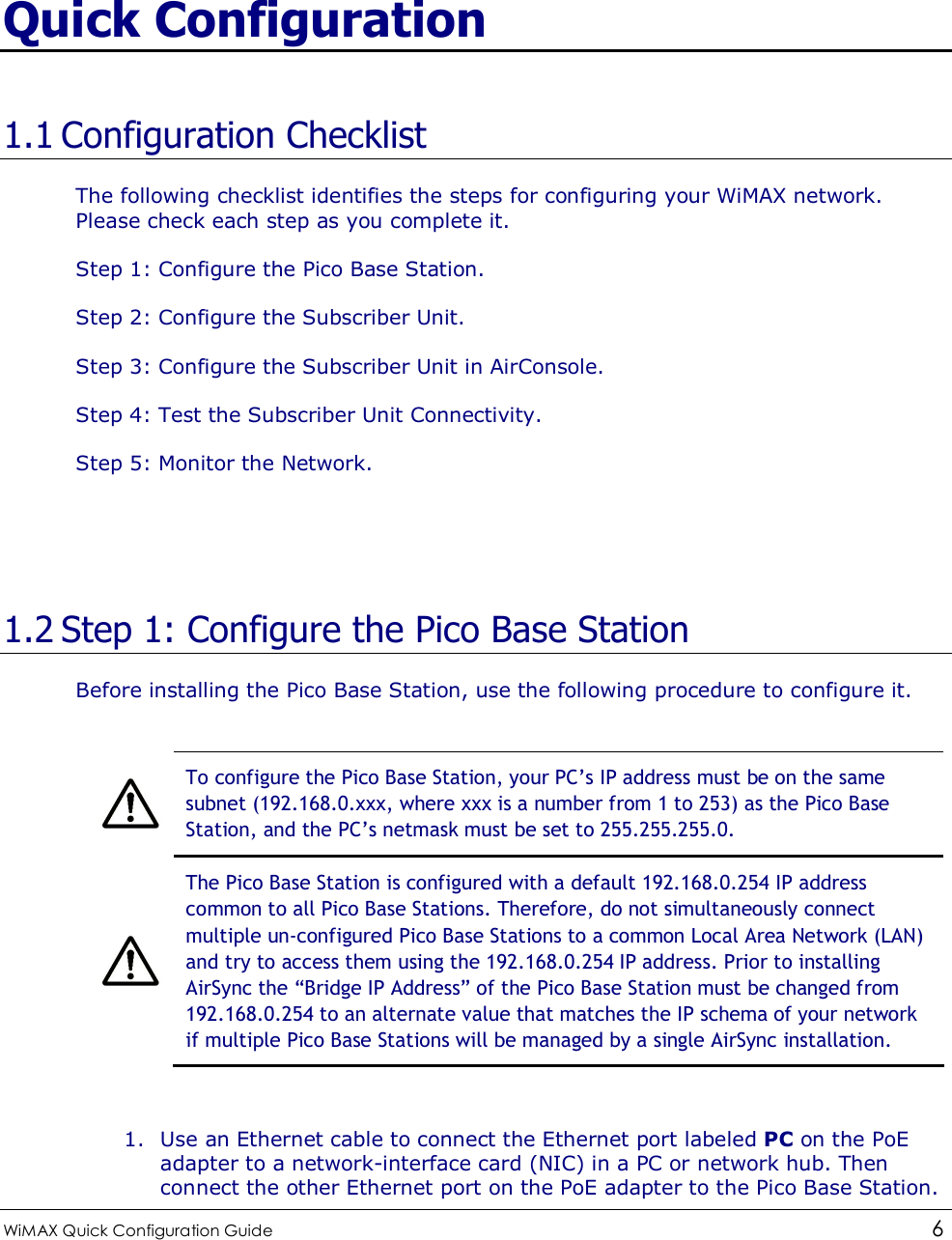  WiMAX Quick Configuration Guide   6    Quick Configuration 1.1 Configuration Checklist The following checklist identifies the steps for configuring your WiMAX network. Please check each step as you complete it. Step 1: Configure the Pico Base Station. Step 2: Configure the Subscriber Unit. Step 3: Configure the Subscriber Unit in AirConsole. Step 4: Test the Subscriber Unit Connectivity. Step 5: Monitor the Network.   1.2 Step 1: Configure the Pico Base Station Before installing the Pico Base Station, use the following procedure to configure it.   To configure the Pico Base Station, your PC’s IP address must be on the same subnet (192.168.0.xxx, where xxx is a number from 1 to 253) as the Pico Base Station, and the PC’s netmask must be set to 255.255.255.0.  The Pico Base Station is configured with a default 192.168.0.254 IP address common to all Pico Base Stations. Therefore, do not simultaneously connect multiple un-configured Pico Base Stations to a common Local Area Network (LAN) and try to access them using the 192.168.0.254 IP address. Prior to installing AirSync the “Bridge IP Address” of the Pico Base Station must be changed from 192.168.0.254 to an alternate value that matches the IP schema of your network if multiple Pico Base Stations will be managed by a single AirSync installation.  1. Use an Ethernet cable to connect the Ethernet port labeled PC on the PoE adapter to a network-interface card (NIC) in a PC or network hub. Then connect the other Ethernet port on the PoE adapter to the Pico Base Station. 