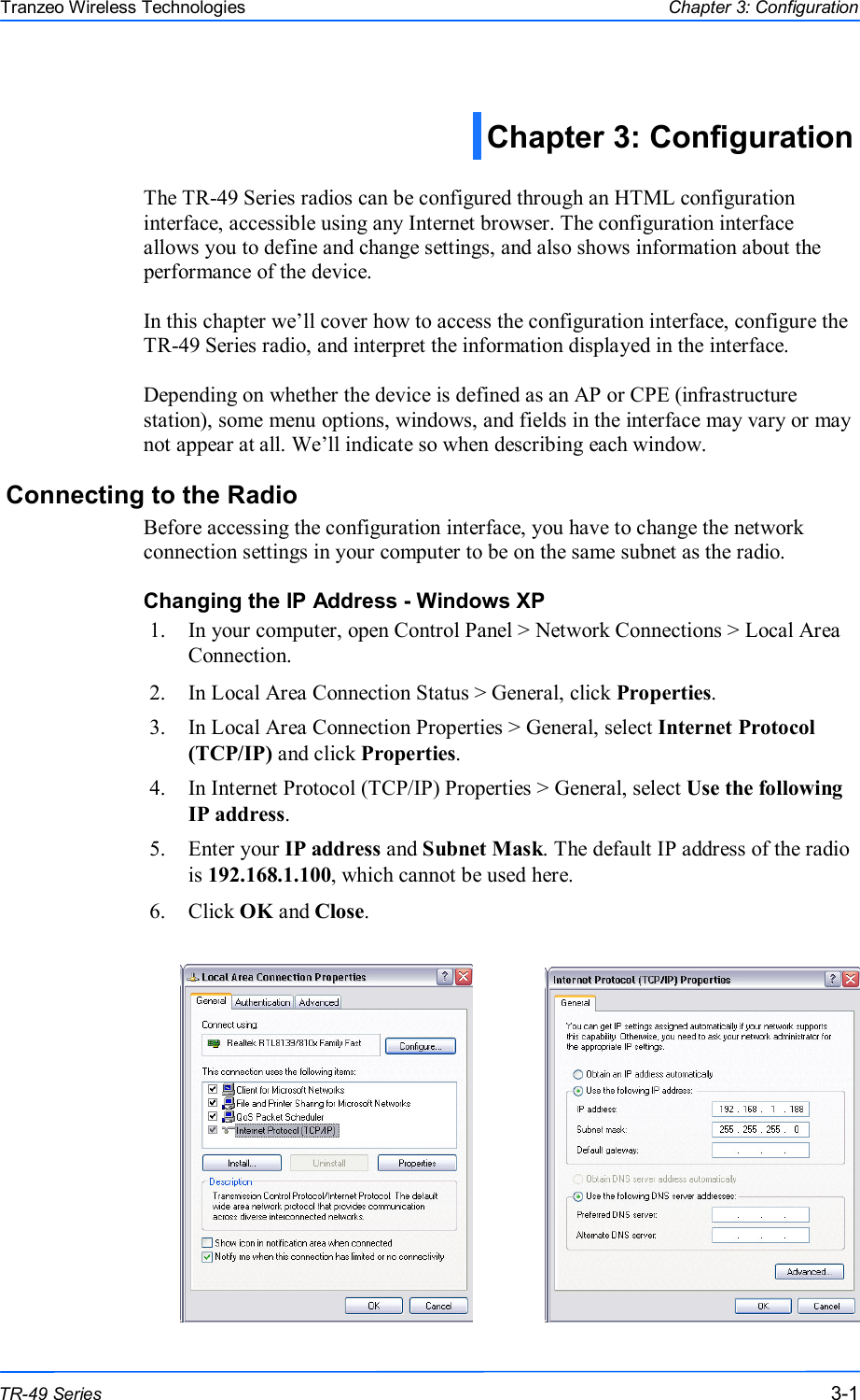  111 This document is intended for Public Distribution                         19473 Fraser Way, Pitt Meadows, B.C. Canada V3Y  2V4 Chapter 3: Configuration 3-1 TR-49 Series Tranzeo Wireless Technologies  The TR-49 Series radios can be configured through an HTML configuration interface, accessible using any Internet browser. The configuration interface allows you to define and change settings, and also shows information about the performance of the device.   In this chapter we’ll cover how to access the configuration interface, configure the TR-49 Series radio, and interpret the information displayed in the interface.  Depending on whether the device is defined as an AP or CPE (infrastructure station), some menu options, windows, and fields in the interface may vary or may not appear at all. We’ll indicate so when describing each window. Connecting to the Radio Before accessing the configuration interface, you have to change the network connection settings in your computer to be on the same subnet as the radio.  Changing the IP Address - Windows XP 1.  In your computer, open Control Panel &gt; Network Connections &gt; Local Area Connection.  2.  In Local Area Connection Status &gt; General, click Properties.  3.  In Local Area Connection Properties &gt; General, select Internet Protocol (TCP/IP) and click Properties.  4.  In Internet Protocol (TCP/IP) Properties &gt; General, select Use the following IP address. 5.  Enter your IP address and Subnet Mask. The default IP address of the radio is 192.168.1.100, which cannot be used here. 6.  Click OK and Close.   Chapter 3: Configuration  