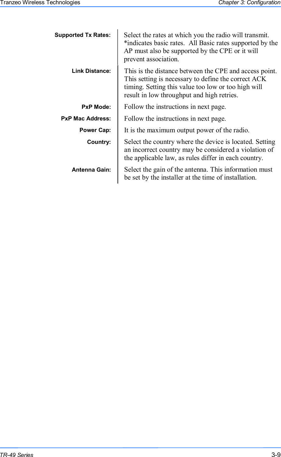  999 This document is intended for Public Distribution                         19473 Fraser Way, Pitt Meadows, B.C. Canada V3Y  2V4 Chapter 3: Configuration 3-9 TR-49 Series Tranzeo Wireless Technologies Link Distance:  This is the distance between the CPE and access point. This setting is necessary to define the correct ACK timing. Setting this value too low or too high will result in low throughput and high retries. PxP Mode:  Follow the instructions in next page. PxP Mac Address:  Follow the instructions in next page. Power Cap:  It is the maximum output power of the radio. Country:  Select the country where the device is located. Setting an incorrect country may be considered a violation of the applicable law, as rules differ in each country. Antenna Gain:  Select the gain of the antenna. This information must be set by the installer at the time of installation.                                                   Supported Tx Rates:  Select the rates at which you the radio will transmit.  *indicates basic rates.  All Basic rates supported by the AP must also be supported by the CPE or it will prevent association.  