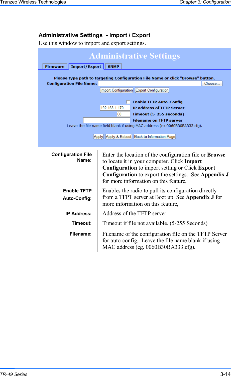  141414 This document is intended for Public Distribution                         19473 Fraser Way, Pitt Meadows, B.C. Canada V3Y  2V4 Chapter 3: Configuration 3-14 TR-49 Series Tranzeo Wireless Technologies Administrative Settings  - Import / Export Use this window to import and export settings.   Configuration File Name: Enter the location of the configuration file or Browse to locate it in your computer. Click Import Configuration to import setting or Click Export Configuration to export the settings.  See Appendix J for more information on this feature, Enable TFTP Auto-Config: Enables the radio to pull its configuration directly from a TFPT server at Boot up. See Appendix J for more information on this feature, IP Address:  Address of the TFTP server. Timeout:  Timeout if file not available. (5-255 Seconds) Filename:  Filename of the configuration file on the TFTP Server for auto-config.  Leave the file name blank if using MAC address (eg. 0060B30BA333.cfg). 