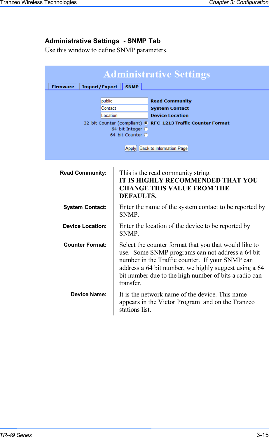  151515 This document is intended for Public Distribution                         19473 Fraser Way, Pitt Meadows, B.C. Canada V3Y  2V4 Chapter 3: Configuration 3-15 TR-49 Series Tranzeo Wireless Technologies Administrative Settings  - SNMP Tab Use this window to define SNMP parameters.   Read Community:  This is the read community string.   IT IS HIGHLY RECOMMENDED THAT YOU CHANGE THIS VALUE FROM THE DEFAULTS. System Contact:  Enter the name of the system contact to be reported by SNMP. Device Location:  Enter the location of the device to be reported by SNMP. Counter Format:  Select the counter format that you that would like to use.  Some SNMP programs can not address a 64 bit number in the Traffic counter.  If your SNMP can address a 64 bit number, we highly suggest using a 64 bit number due to the high number of bits a radio can transfer. Device Name:  It is the network name of the device. This name appears in the Victor Program  and on the Tranzeo stations list. 