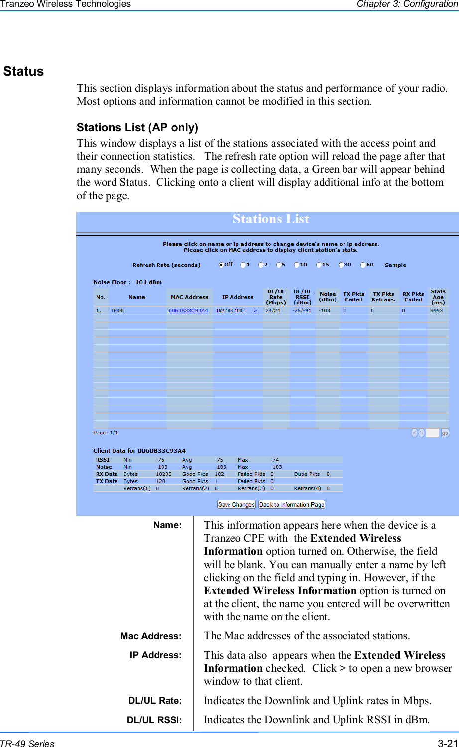  212121 This document is intended for Public Distribution                         19473 Fraser Way, Pitt Meadows, B.C. Canada V3Y  2V4 Chapter 3: Configuration 3-21 TR-49 Series Tranzeo Wireless Technologies Status This section displays information about the status and performance of your radio. Most options and information cannot be modified in this section. Stations List (AP only) This window displays a list of the stations associated with the access point and their connection statistics.   The refresh rate option will reload the page after that many seconds.  When the page is collecting data, a Green bar will appear behind the word Status.  Clicking onto a client will display additional info at the bottom of the page.                   Name:   This information appears here when the device is a Tranzeo CPE with  the Extended Wireless Information option turned on. Otherwise, the field will be blank. You can manually enter a name by left clicking on the field and typing in. However, if the Extended Wireless Information option is turned on at the client, the name you entered will be overwritten with the name on the client. Mac Address:  The Mac addresses of the associated stations. IP Address:   This data also  appears when the Extended Wireless Information checked.  Click &gt; to open a new browser window to that client. DL/UL Rate:   Indicates the Downlink and Uplink rates in Mbps.  DL/UL RSSI:   Indicates the Downlink and Uplink RSSI in dBm. 