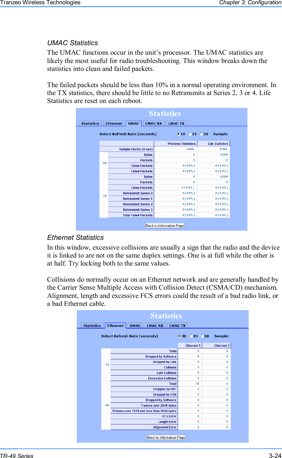  242424 This document is intended for Public Distribution                         19473 Fraser Way, Pitt Meadows, B.C. Canada V3Y  2V4 Chapter 3: Configuration 3-24 TR-49 Series Tranzeo Wireless Technologies UMAC Statistics The UMAC functions occur in the unit’s processor. The UMAC statistics are likely the most useful for radio troubleshooting. This window breaks down the statistics into clean and failed packets.  The failed packets should be less than 10% in a normal operating environment. In the TX statistics, there should be little to no Retransmits at Series 2, 3 or 4. Life Statistics are reset on each reboot.                 Ethernet Statistics  In this window, excessive collisions are usually a sign that the radio and the device it is linked to are not on the same duplex settings. One is at full while the other is at half. Try locking both to the same values.  Collisions do normally occur on an Ethernet network and are generally handled by the Carrier Sense Multiple Access with Collision Detect (CSMA/CD) mechanism. Alignment, length and excessive FCS errors could the result of a bad radio link, or a bad Ethernet cable.  