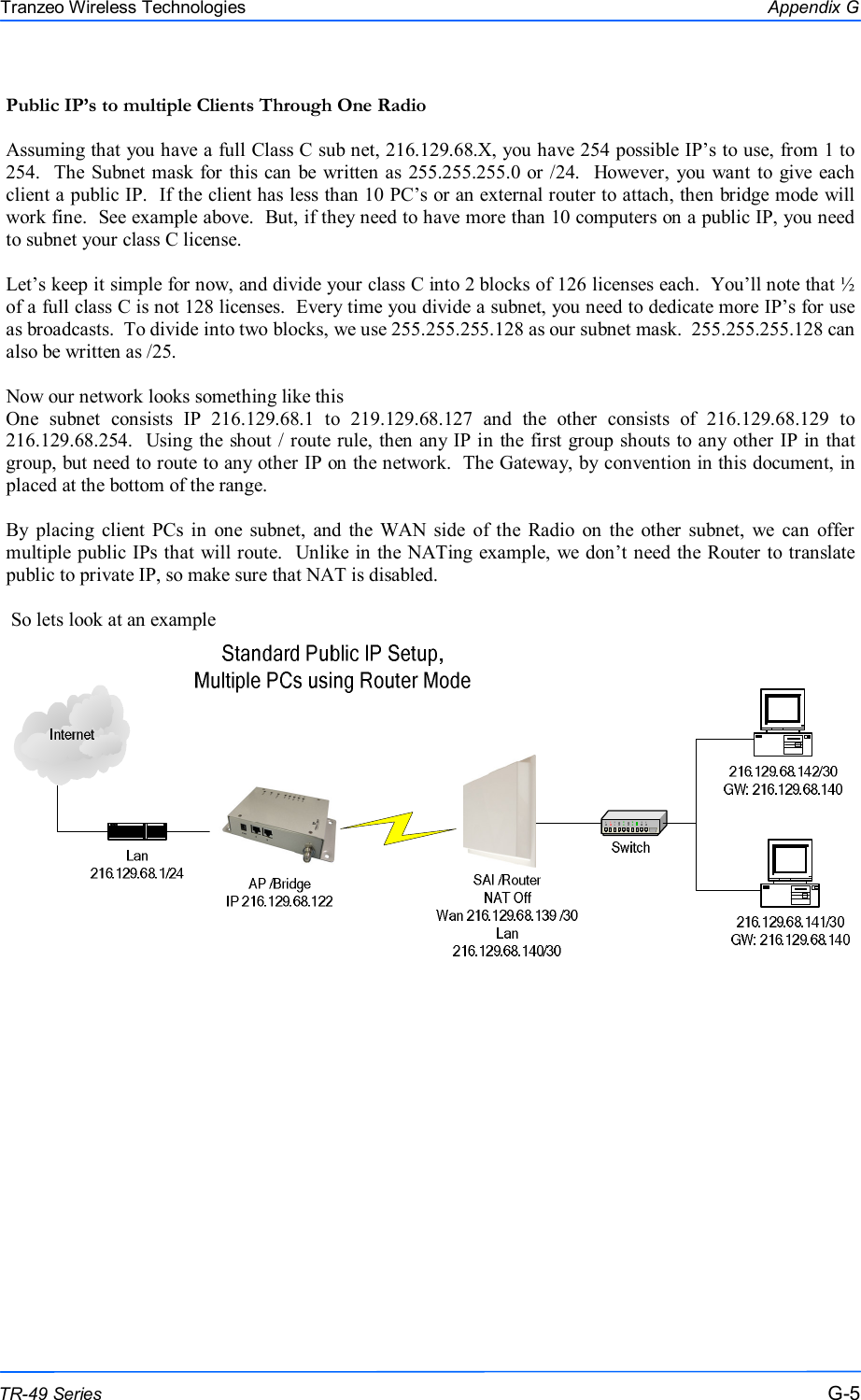  555 This document is intended for Public Distribution                         19473 Fraser Way, Pitt Meadows, B.C. Canada V3Y  2V4 Appendix G G-5 TR-49 Series Tranzeo Wireless Technologies Public IP’s to multiple Clients Through One Radio  Assuming that you have a full Class C sub net, 216.129.68.X, you have 254 possible IP’s to use, from 1 to 254.   The Subnet mask for this can  be  written as 255.255.255.0  or /24.   However,  you  want to give each client a public IP.  If the client has less than 10 PC’s or an external router to attach, then bridge mode will work fine.  See example above.  But, if they need to have more than 10 computers on a public IP, you need to subnet your class C license.  Let’s keep it simple for now, and divide your class C into 2 blocks of 126 licenses each.  You’ll note that ½ of a full class C is not 128 licenses.  Every time you divide a subnet, you need to dedicate more IP’s for use as broadcasts.  To divide into two blocks, we use 255.255.255.128 as our subnet mask.  255.255.255.128 can also be written as /25.  Now our network looks something like this One  subnet  consists  IP  216.129.68.1  to  219.129.68.127  and  the  other  consists  of  216.129.68.129  to 216.129.68.254.  Using the shout / route rule, then any IP in the first group shouts to any other IP in that group, but need to route to any other IP on the network.  The Gateway, by convention in this document, in placed at the bottom of the range.  By placing  client  PCs  in  one  subnet,  and  the  WAN side  of the  Radio  on  the  other  subnet,  we  can  offer multiple public IPs that will route.  Unlike in the NATing example, we don’t need the Router to translate public to private IP, so make sure that NAT is disabled.   So lets look at an example  