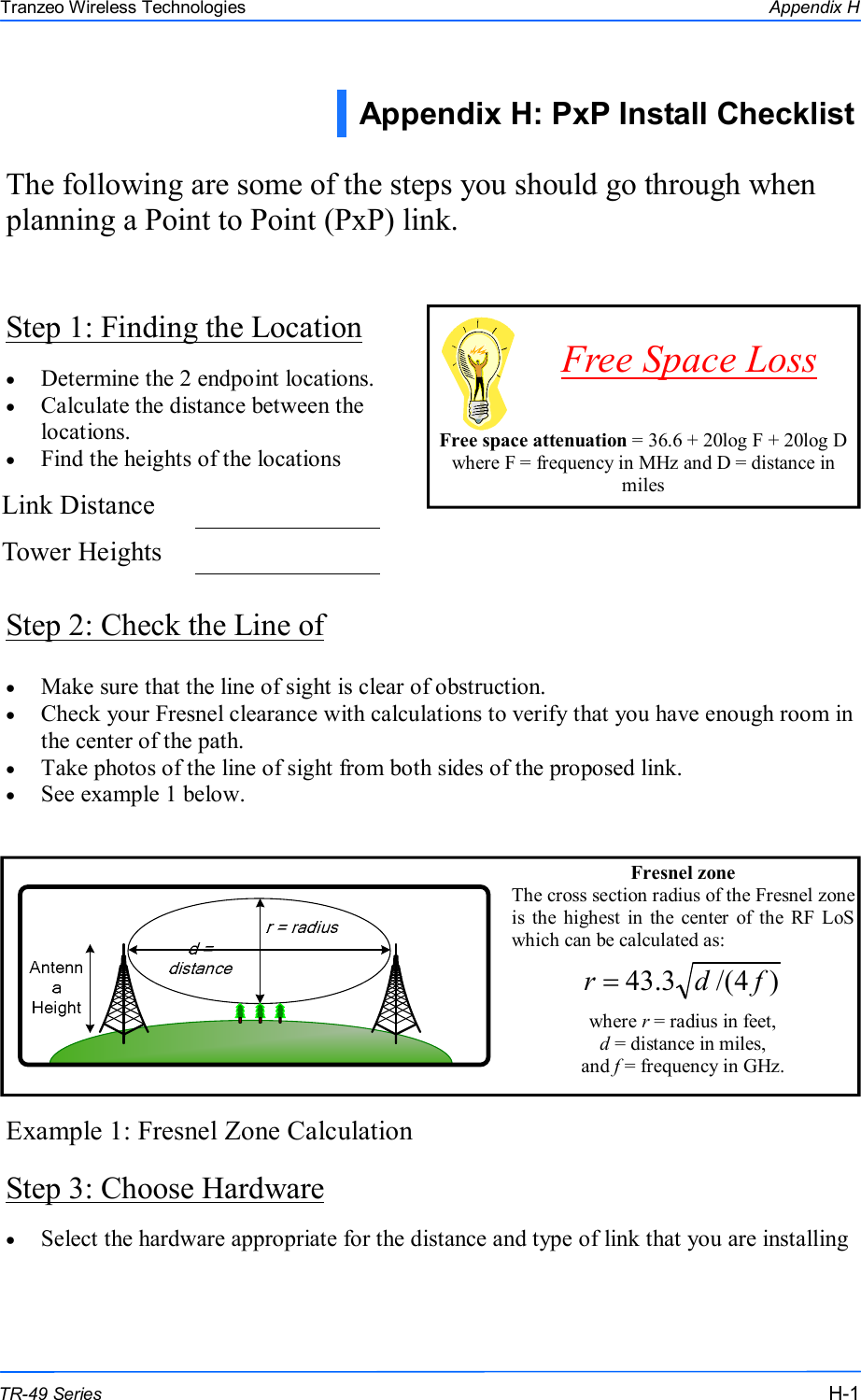  111 This document is intended for Public Distribution                         19473 Fraser Way, Pitt Meadows, B.C. Canada V3Y  2V4 Appendix H H-1 TR-49 Series Tranzeo Wireless Technologies Step 1: Finding the Location The following are some of the steps you should go through when planning a Point to Point (PxP) link. •  Determine the 2 endpoint locations. •  Calculate the distance between the locations. •  Find the heights of the locations Step 2: Check the Line of •  Make sure that the line of sight is clear of obstruction. •  Check your Fresnel clearance with calculations to verify that you have enough room in the center of the path. •  Take photos of the line of sight from both sides of the proposed link. •  See example 1 below. Example 1: Fresnel Zone Calculation Step 3: Choose Hardware     Free space attenuation = 36.6 + 20log F + 20log D where F = frequency in MHz and D = distance in miles Free Space Loss Appendix H: PxP Install Checklist  Link Distance    Tower Heights    Fresnel zone The cross section radius of the Fresnel zone is  the  highest  in  the  center  of  the  RF LoS which can be calculated as:   where r = radius in feet,  d = distance in miles,  and f = frequency in GHz.  )4/(3.43 fdr =•  Select the hardware appropriate for the distance and type of link that you are installing  