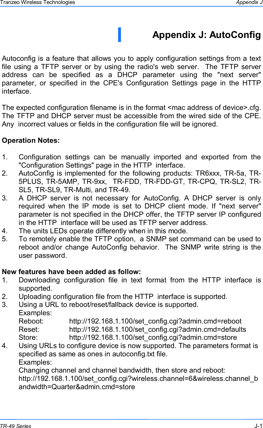  111 This document is intended for Public Distribution                         19473 Fraser Way, Pitt Meadows, B.C. Canada V3Y  2V4 Appendix J J-1 TR-49 Series Tranzeo Wireless Technologies Appendix J: AutoConfig   Autoconfig is a feature that allows you to apply configuration settings from a text file  using  a  TFTP  server  or  by using  the radio&apos;s  web  server.    The  TFTP  server address  can  be  specified  as  a  DHCP  parameter  using  the  &quot;next  server&quot; parameter,  or  specified  in  the  CPE&apos;s  Configuration  Settings  page  in  the  HTTP  interface.   The expected configuration filename is in the format &lt;mac address of device&gt;.cfg. The TFTP and DHCP server must be accessible from the wired side of the CPE.  Any  incorrect values or fields in the configuration file will be ignored.  Operation Notes:  1.  Configuration  settings  can  be  manually  imported  and  exported  from  the &quot;Configuration Settings&quot; page in the HTTP  interface. 2.  AutoConfig  is implemented  for  the following  products: TR6xxx,  TR-5a,  TR-5PLUS, TR-5AMP, TR-9xx,   TR-FDD, TR-FDD-GT, TR-CPQ,  TR-SL2, TR-SL5, TR-SL9, TR-Multi, and TR-49. 3.  A  DHCP  server  is  not  necessary  for  AutoConfig.  A  DHCP  server  is  only required  when  the  IP  mode  is  set  to  DHCP  client  mode.  If  &quot;next  server&quot; parameter is not specified in the DHCP offer, the TFTP server IP configured in the HTTP  interface will be used as TFTP server address. 4.  The units LEDs operate differently when in this mode.  5.  To remotely enable the TFTP option,  a SNMP set command can be used to reboot  and/or  change  AutoConfig  behavior.   The  SNMP  write  string  is  the user password.  New features have been added as follow: 1.  Downloading  configuration  file  in  text  format  from  the  HTTP  interface  is supported. 2.  Uploading configuration file from the HTTP  interface is supported. 3.  Using a URL to reboot/reset/fallback device is supported.  Examples: Reboot:            http://192.168.1.100/set_config.cgi?admin.cmd=reboot Reset:              http://192.168.1.100/set_config.cgi?admin.cmd=defaults Store:      http://192.168.1.100/set_config.cgi?admin.cmd=store 4.  Using URLs to configure device is now supported. The parameters format is specified as same as ones in autoconfig.txt file. Examples: Changing channel and channel bandwidth, then store and reboot: http://192.168.1.100/set_config.cgi?wireless.channel=6&amp;wireless.channel_bandwidth=Quarter&amp;admin.cmd=store  