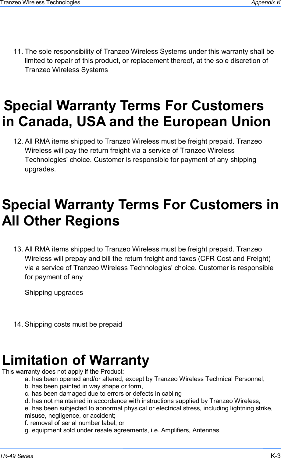  333 This document is intended for Public Distribution                         19473 Fraser Way, Pitt Meadows, B.C. Canada V3Y  2V4 Appendix K K-3 TR-49 Series Tranzeo Wireless Technologies  11. The sole responsibility of Tranzeo Wireless Systems under this warranty shall be limited to repair of this product, or replacement thereof, at the sole discretion of Tranzeo Wireless Systems  .Special Warranty Terms For Customers in Canada, USA and the European Union  12. All RMA items shipped to Tranzeo Wireless must be freight prepaid. Tranzeo Wireless will pay the return freight via a service of Tranzeo Wireless Technologies&apos; choice. Customer is responsible for payment of any shipping upgrades.  Special Warranty Terms For Customers in All Other Regions  13. All RMA items shipped to Tranzeo Wireless must be freight prepaid. Tranzeo Wireless will prepay and bill the return freight and taxes (CFR Cost and Freight) via a service of Tranzeo Wireless Technologies&apos; choice. Customer is responsible for payment of any  Shipping upgrades  14. Shipping costs must be prepaid  Limitation of Warranty This warranty does not apply if the Product: a. has been opened and/or altered, except by Tranzeo Wireless Technical Personnel, b. has been painted in way shape or form, c. has been damaged due to errors or defects in cabling d. has not maintained in accordance with instructions supplied by Tranzeo Wireless, e. has been subjected to abnormal physical or electrical stress, including lightning strike, misuse, negligence, or accident; f. removal of serial number label, or g. equipment sold under resale agreements, i.e. Amplifiers, Antennas. 