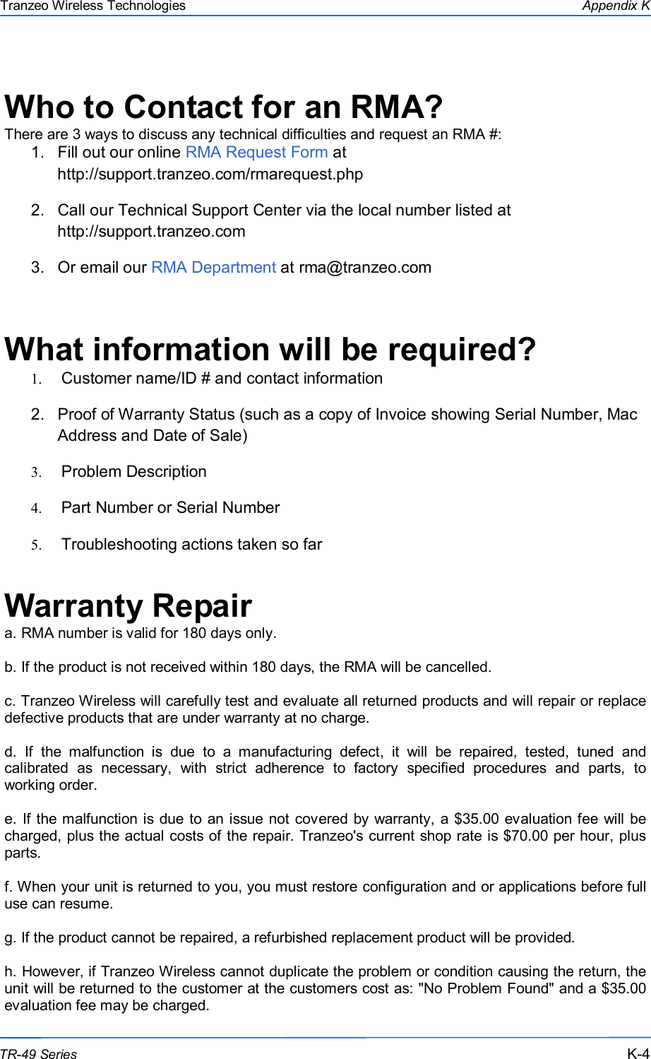  444 This document is intended for Public Distribution                         19473 Fraser Way, Pitt Meadows, B.C. Canada V3Y  2V4 Appendix K K-4 TR-49 Series Tranzeo Wireless Technologies  Who to Contact for an RMA? There are 3 ways to discuss any technical difficulties and request an RMA #: 1.  Fill out our online RMA Request Form at                                                                     http://support.tranzeo.com/rmarequest.php  2.  Call our Technical Support Center via the local number listed at                              http://support.tranzeo.com  3.  Or email our RMA Department at rma@tranzeo.com   What information will be required? 1.   Customer name/ID # and contact information 2.  Proof of Warranty Status (such as a copy of Invoice showing Serial Number, Mac Address and Date of Sale) 3.   Problem Description 4.   Part Number or Serial Number 5.   Troubleshooting actions taken so far  Warranty Repair a. RMA number is valid for 180 days only.  b. If the product is not received within 180 days, the RMA will be cancelled.  c. Tranzeo Wireless will carefully test and evaluate all returned products and will repair or replace defective products that are under warranty at no charge.  d.  If  the  malfunction  is  due  to  a  manufacturing  defect,  it  will  be  repaired,  tested,  tuned  and calibrated  as  necessary,  with  strict  adherence  to  factory  specified  procedures  and  parts,  to working order.  e. If the malfunction is due to an issue not covered by warranty, a $35.00 evaluation fee will be charged, plus the actual costs of the repair. Tranzeo&apos;s current shop rate is $70.00 per hour, plus parts.  f. When your unit is returned to you, you must restore configuration and or applications before full use can resume.  g. If the product cannot be repaired, a refurbished replacement product will be provided.  h. However, if Tranzeo Wireless cannot duplicate the problem or condition causing the return, the unit will be returned to the customer at the customers cost as: &quot;No Problem Found&quot; and a $35.00 evaluation fee may be charged. 