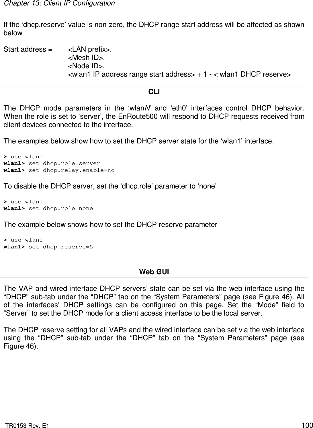 Chapter 13: Client IP Configuration  TR0153 Rev. E1    100 If the ‘dhcp.reserve’ value is non-zero, the DHCP range start address will be affected as shown below  Start address =   &lt;LAN prefix&gt;. &lt;Mesh ID&gt;. &lt;Node ID&gt;. &lt;wlan1 IP address range start address&gt; + 1 - &lt; wlan1 DHCP reserve&gt;  CLI The  DHCP  mode  parameters  in  the  ‘wlanN’  and  ‘eth0’  interfaces  control  DHCP  behavior. When the role is set to ‘server’, the EnRoute500 will respond to DHCP requests received from client devices connected to the interface.   The examples below show how to set the DHCP server state for the ‘wlan1’ interface.  &gt; use wlan1 wlan1&gt; set dhcp.role=server wlan1&gt; set dhcp.relay.enable=no  To disable the DHCP server, set the ‘dhcp.role’ parameter to ‘none’  &gt; use wlan1 wlan1&gt; set dhcp.role=none  The example below shows how to set the DHCP reserve parameter  &gt; use wlan1 wlan1&gt; set dhcp.reserve=5   Web GUI The VAP and wired interface DHCP servers’ state can be set via the web interface using the “DHCP” sub-tab under the “DHCP” tab on the “System Parameters” page (see Figure 46). All of  the  interfaces’  DHCP  settings  can  be  configured  on  this  page.  Set  the  “Mode”  field  to “Server” to set the DHCP mode for a client access interface to be the local server.  The DHCP reserve setting for all VAPs and the wired interface can be set via the web interface using  the  “DHCP”  sub-tab  under  the  “DHCP”  tab  on  the  “System  Parameters”  page  (see Figure 46).      