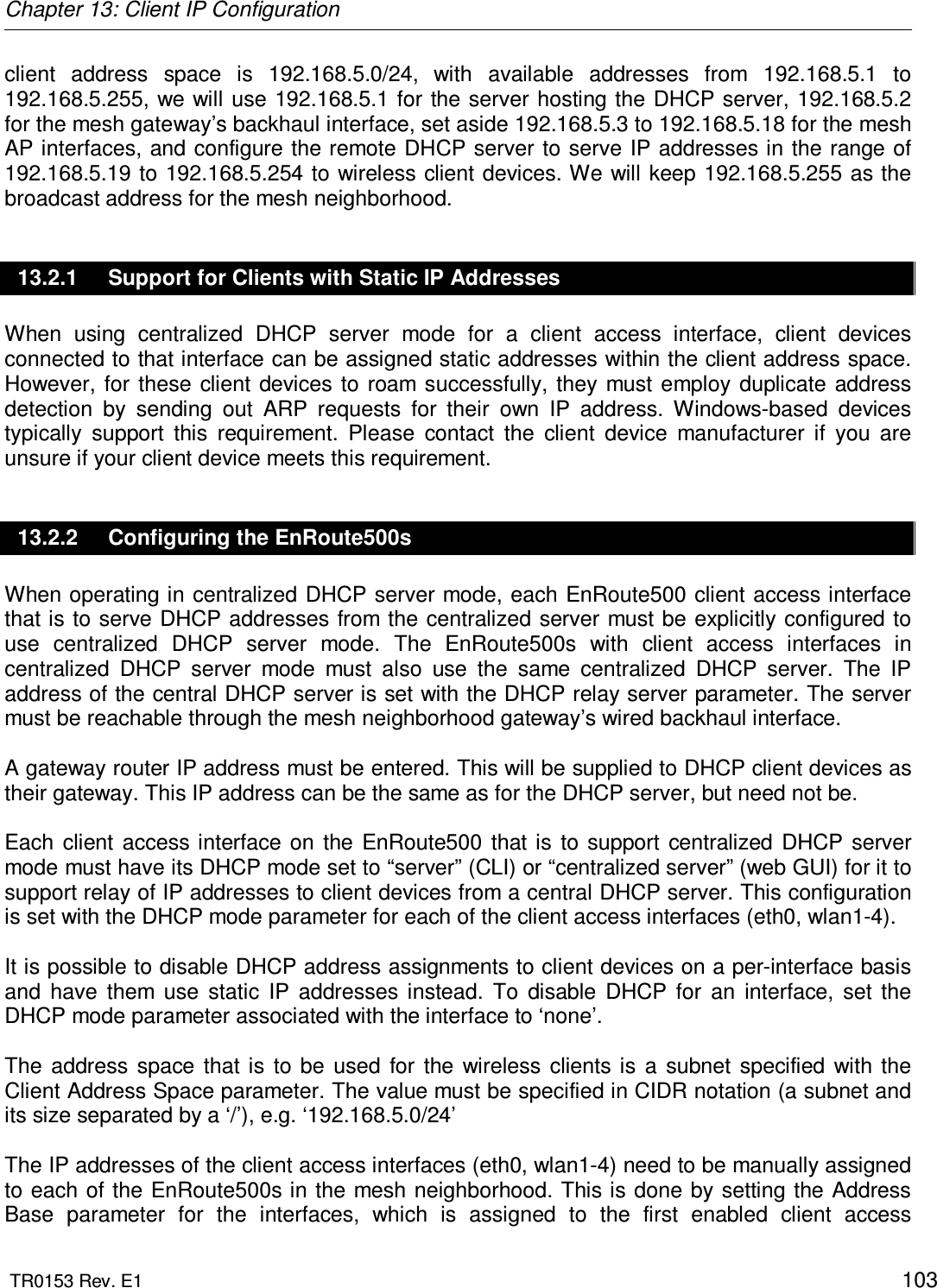 Chapter 13: Client IP Configuration  TR0153 Rev. E1    103 client  address  space  is  192.168.5.0/24,  with  available  addresses  from  192.168.5.1  to 192.168.5.255, we will use 192.168.5.1 for the server hosting  the DHCP server, 192.168.5.2 for the mesh gateway’s backhaul interface, set aside 192.168.5.3 to 192.168.5.18 for the mesh AP interfaces, and configure the remote DHCP server to  serve IP addresses in the range of 192.168.5.19 to 192.168.5.254 to wireless client devices. We will keep 192.168.5.255 as the broadcast address for the mesh neighborhood. 13.2.1  Support for Clients with Static IP Addresses When  using  centralized  DHCP  server  mode  for  a  client  access  interface,  client  devices connected to that interface can be assigned static addresses within the client address space. However, for these  client devices  to roam  successfully,  they  must employ duplicate  address detection  by  sending  out  ARP  requests  for  their  own  IP  address.  Windows-based  devices typically  support  this  requirement.  Please  contact  the  client  device  manufacturer  if  you  are unsure if your client device meets this requirement. 13.2.2  Configuring the EnRoute500s When operating in centralized DHCP server mode, each EnRoute500 client access interface that is to serve DHCP addresses from the centralized server must be  explicitly configured to use  centralized  DHCP  server  mode.  The  EnRoute500s  with  client  access  interfaces  in centralized  DHCP  server  mode  must  also  use  the  same  centralized  DHCP  server.  The  IP address of the central DHCP server is set with the DHCP relay server parameter. The server must be reachable through the mesh neighborhood gateway’s wired backhaul interface.  A gateway router IP address must be entered. This will be supplied to DHCP client devices as their gateway. This IP address can be the same as for the DHCP server, but need not be.  Each  client  access interface  on  the  EnRoute500  that  is  to  support  centralized  DHCP  server mode must have its DHCP mode set to “server” (CLI) or “centralized server” (web GUI) for it to support relay of IP addresses to client devices from a central DHCP server. This configuration is set with the DHCP mode parameter for each of the client access interfaces (eth0, wlan1-4).   It is possible to disable DHCP address assignments to client devices on a per-interface basis and  have  them  use  static  IP  addresses  instead.  To  disable  DHCP  for  an  interface,  set  the DHCP mode parameter associated with the interface to ‘none’.  The  address  space  that  is  to  be  used  for  the  wireless  clients  is  a  subnet  specified  with the Client Address Space parameter. The value must be specified in CIDR notation (a subnet and its size separated by a ‘/’), e.g. ‘192.168.5.0/24’  The IP addresses of the client access interfaces (eth0, wlan1-4) need to be manually assigned to each of  the EnRoute500s in the mesh neighborhood. This is done by setting the Address Base  parameter  for  the  interfaces,  which  is  assigned  to  the  first  enabled  client  access 