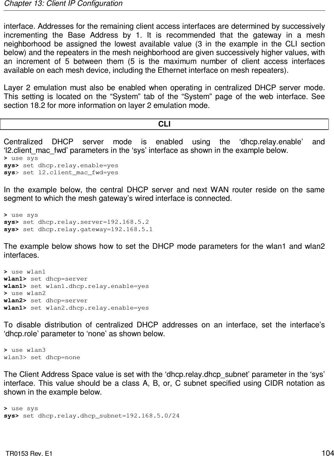 Chapter 13: Client IP Configuration  TR0153 Rev. E1    104 interface. Addresses for the remaining client access interfaces are determined by successively incrementing  the  Base  Address  by  1.  It  is  recommended  that  the  gateway  in  a  mesh neighborhood  be  assigned  the  lowest  available  value  (3  in  the  example  in  the  CLI  section below) and the repeaters in the mesh neighborhood are given successively higher values, with an  increment  of  5  between  them  (5  is  the  maximum  number  of  client  access  interfaces available on each mesh device, including the Ethernet interface on mesh repeaters).  Layer  2  emulation  must  also  be  enabled  when  operating in  centralized  DHCP  server  mode. This  setting  is  located  on  the  “System”  tab  of  the  “System”  page  of  the  web  interface.  See section 18.2 for more information on layer 2 emulation mode.  CLI Centralized  DHCP  server  mode  is  enabled  using  the  ‘dhcp.relay.enable’  and ‘l2.client_mac_fwd’ parameters in the ‘sys’ interface as shown in the example below. &gt; use sys sys&gt; set dhcp.relay.enable=yes sys&gt; set l2.client_mac_fwd=yes  In  the  example  below,  the  central  DHCP  server  and  next  WAN  router  reside  on  the  same segment to which the mesh gateway’s wired interface is connected.  &gt; use sys sys&gt; set dhcp.relay.server=192.168.5.2 sys&gt; set dhcp.relay.gateway=192.168.5.1  The example below shows how to set the DHCP  mode parameters for the wlan1 and  wlan2 interfaces.  &gt; use wlan1 wlan1&gt; set dhcp=server wlan1&gt; set wlan1.dhcp.relay.enable=yes &gt; use wlan2 wlan2&gt; set dhcp=server wlan1&gt; set wlan2.dhcp.relay.enable=yes  To  disable  distribution  of  centralized  DHCP  addresses  on  an  interface,  set  the  interface’s ‘dhcp.role’ parameter to ‘none’ as shown below.  &gt; use wlan3 wlan3&gt; set dhcp=none  The Client Address Space value is set with the ‘dhcp.relay.dhcp_subnet’ parameter in the ‘sys’ interface.  This value should  be  a  class  A,  B, or,  C  subnet  specified  using CIDR notation  as shown in the example below.  &gt; use sys sys&gt; set dhcp.relay.dhcp_subnet=192.168.5.0/24  