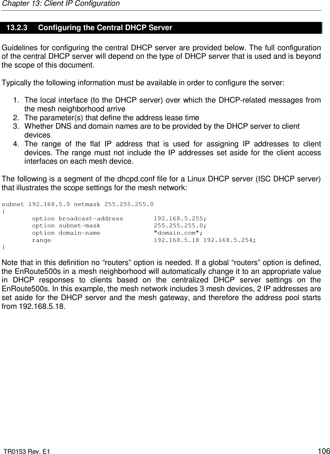 Chapter 13: Client IP Configuration  TR0153 Rev. E1    106 13.2.3  Configuring the Central DHCP Server Guidelines for configuring the central DHCP server are provided below. The full configuration of the central DHCP server will depend on the type of DHCP server that is used and is beyond the scope of this document.   Typically the following information must be available in order to configure the server:  1.  The local interface (to the DHCP server) over which the DHCP-related messages from the mesh neighborhood arrive 2.  The parameter(s) that define the address lease time  3.  Whether DNS and domain names are to be provided by the DHCP server to client devices 4.  The  range  of  the  flat  IP  address  that  is  used  for  assigning  IP  addresses  to  client devices. The  range  must  not  include the  IP addresses  set aside  for the client access interfaces on each mesh device.  The following is a segment of the dhcpd.conf file for a Linux DHCP server (ISC DHCP server) that illustrates the scope settings for the mesh network:  subnet 192.168.5.0 netmask 255.255.255.0 {         option broadcast-address        192.168.5.255;         option subnet-mask              255.255.255.0;         option domain-name              &quot;domain.com&quot;;         range                           192.168.5.18 192.168.5.254; }   Note that in this definition no “routers” option is needed. If a global “routers” option is defined, the EnRoute500s in a mesh neighborhood will automatically change it to an appropriate value in  DHCP  responses  to  clients  based  on  the  centralized  DHCP  server  settings  on  the EnRoute500s. In this example, the mesh network includes 3 mesh devices, 2 IP addresses are set aside for the DHCP server and the mesh gateway, and therefore the address pool starts from 192.168.5.18. 