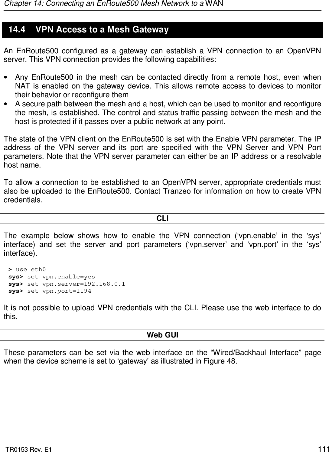 Chapter 14: Connecting an EnRoute500 Mesh Network to a WAN  TR0153 Rev. E1    111 14.4  VPN Access to a Mesh Gateway An  EnRoute500  configured  as  a  gateway  can  establish  a  VPN  connection  to  an  OpenVPN server. This VPN connection provides the following capabilities:  •  Any  EnRoute500  in  the  mesh  can  be  contacted  directly  from  a  remote  host,  even  when NAT is enabled on  the gateway device. This allows remote access  to devices to  monitor their behavior or reconfigure them •  A secure path between the mesh and a host, which can be used to monitor and reconfigure the mesh, is established. The control and status traffic passing between the mesh and the host is protected if it passes over a public network at any point.  The state of the VPN client on the EnRoute500 is set with the Enable VPN parameter. The IP address  of  the  VPN  server  and  its  port  are  specified  with  the  VPN  Server  and  VPN  Port parameters. Note that the VPN server parameter can either be an IP address or a resolvable host name.   To allow a connection to be established to an OpenVPN server, appropriate credentials must also be uploaded to the EnRoute500. Contact Tranzeo for information on how to create VPN credentials.  CLI The  example  below  shows  how  to  enable  the  VPN  connection  (‘vpn.enable’  in  the  ‘sys’ interface)  and  set  the  server  and  port  parameters  (‘vpn.server’  and  ‘vpn.port’  in  the  ‘sys’ interface).   &gt; use eth0 sys&gt; set vpn.enable=yes sys&gt; set vpn.server=192.168.0.1 sys&gt; set vpn.port=1194  It is not possible to upload VPN credentials with the CLI. Please use the web interface to do this.  Web GUI These  parameters  can  be  set  via  the  web interface  on  the  “Wired/Backhaul  Interface”  page when the device scheme is set to ‘gateway’ as illustrated in Figure 48.  