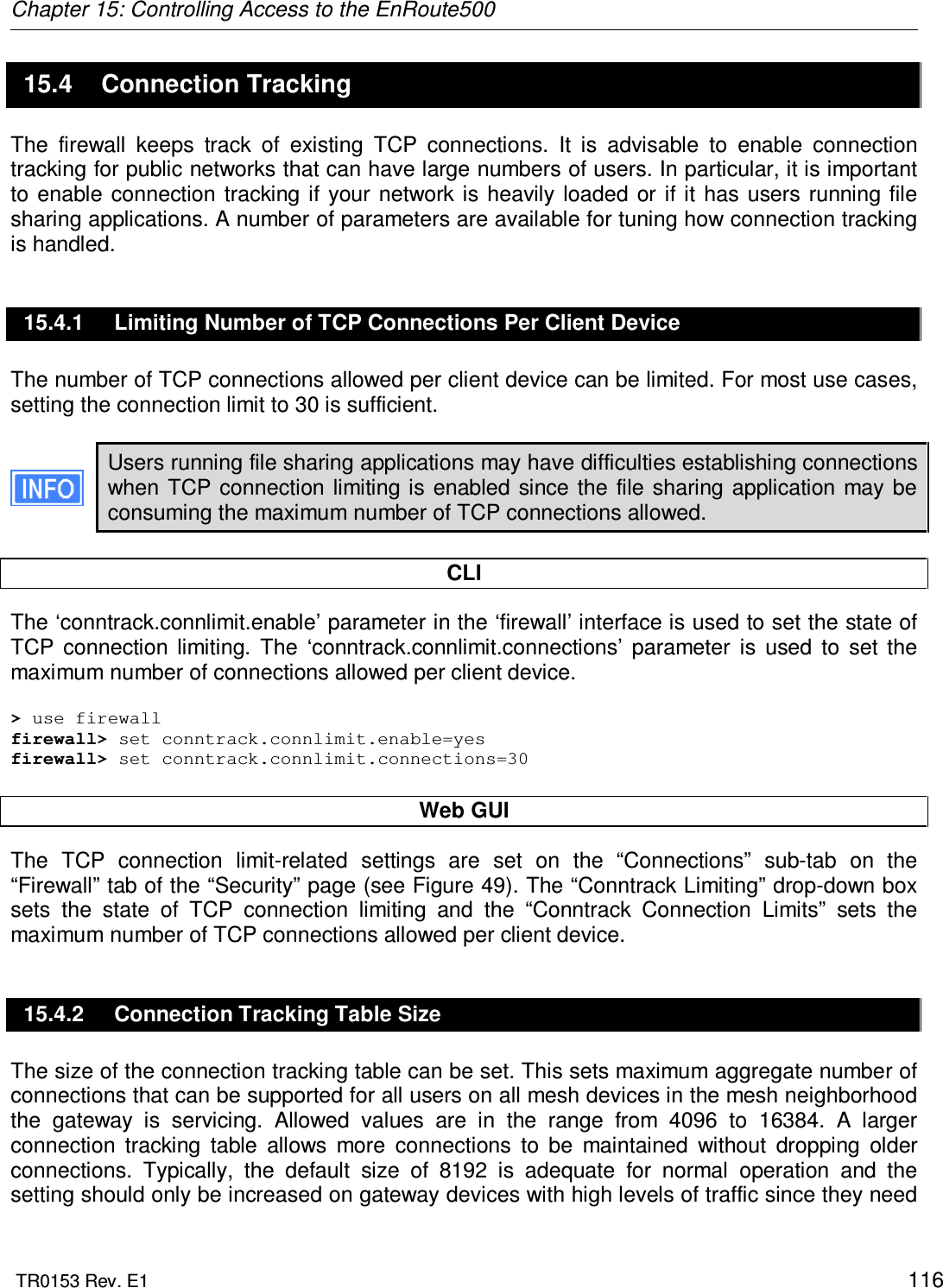 Chapter 15: Controlling Access to the EnRoute500  TR0153 Rev. E1    116 15.4  Connection Tracking The  firewall  keeps  track  of  existing  TCP  connections.  It  is  advisable  to  enable  connection tracking for public networks that can have large numbers of users. In particular, it is important to  enable  connection tracking  if your  network is  heavily loaded  or if it  has  users running file sharing applications. A number of parameters are available for tuning how connection tracking is handled. 15.4.1  Limiting Number of TCP Connections Per Client Device The number of TCP connections allowed per client device can be limited. For most use cases, setting the connection limit to 30 is sufficient.   Users running file sharing applications may have difficulties establishing connections when  TCP  connection  limiting is enabled  since the  file  sharing application  may  be consuming the maximum number of TCP connections allowed.  CLI The ‘conntrack.connlimit.enable’ parameter in the ‘firewall’ interface is used to set the state of TCP  connection  limiting.  The  ‘conntrack.connlimit.connections’  parameter  is  used  to  set  the maximum number of connections allowed per client device.  &gt; use firewall firewall&gt; set conntrack.connlimit.enable=yes firewall&gt; set conntrack.connlimit.connections=30  Web GUI The  TCP  connection  limit-related  settings  are  set  on  the  “Connections”  sub-tab  on  the “Firewall” tab of the “Security” page (see Figure 49). The “Conntrack Limiting” drop-down box sets  the  state  of  TCP  connection  limiting  and  the  “Conntrack  Connection  Limits”  sets  the maximum number of TCP connections allowed per client device. 15.4.2  Connection Tracking Table Size The size of the connection tracking table can be set. This sets maximum aggregate number of connections that can be supported for all users on all mesh devices in the mesh neighborhood the  gateway  is  servicing.  Allowed  values  are  in  the  range  from  4096  to  16384.  A  larger connection  tracking  table  allows  more  connections  to  be  maintained  without  dropping  older connections.  Typically,  the  default  size  of  8192  is  adequate  for  normal  operation  and  the setting should only be increased on gateway devices with high levels of traffic since they need 