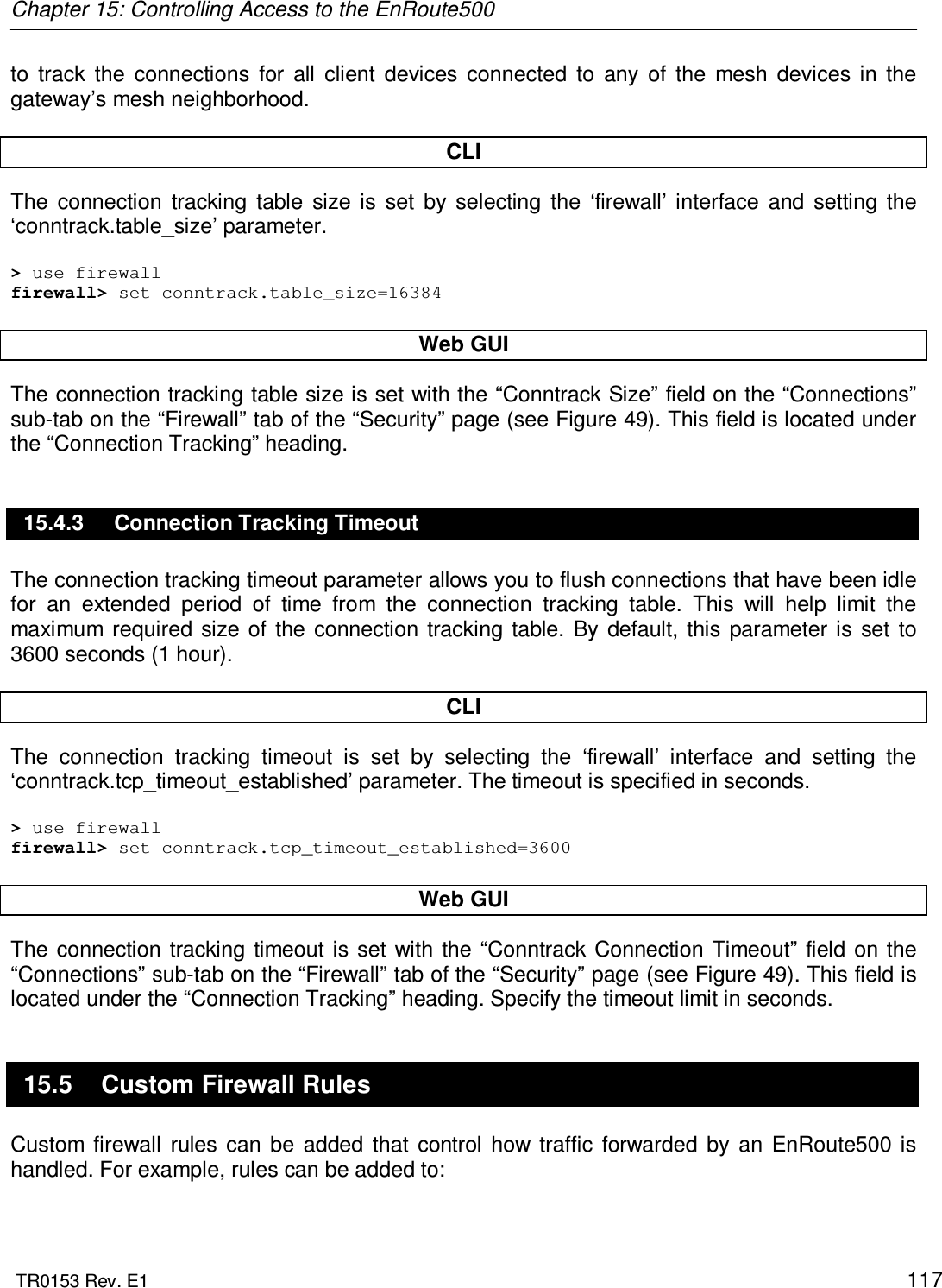 Chapter 15: Controlling Access to the EnRoute500  TR0153 Rev. E1    117 to  track  the  connections  for  all  client  devices  connected  to  any  of  the  mesh  devices  in  the gateway’s mesh neighborhood.  CLI The  connection  tracking  table  size  is  set  by  selecting  the  ‘firewall’  interface  and  setting  the ‘conntrack.table_size’ parameter.  &gt; use firewall firewall&gt; set conntrack.table_size=16384  Web GUI The connection tracking table size is set with the “Conntrack Size” field on the “Connections” sub-tab on the “Firewall” tab of the “Security” page (see Figure 49). This field is located under the “Connection Tracking” heading. 15.4.3  Connection Tracking Timeout The connection tracking timeout parameter allows you to flush connections that have been idle for  an  extended  period  of  time  from  the  connection  tracking  table.  This  will  help  limit  the maximum  required  size  of  the  connection  tracking  table.  By  default,  this  parameter is  set  to 3600 seconds (1 hour).  CLI The  connection  tracking  timeout  is  set  by  selecting  the  ‘firewall’  interface  and  setting  the ‘conntrack.tcp_timeout_established’ parameter. The timeout is specified in seconds.  &gt; use firewall firewall&gt; set conntrack.tcp_timeout_established=3600  Web GUI The  connection tracking timeout  is set  with  the “Conntrack Connection Timeout” field  on  the “Connections” sub-tab on the “Firewall” tab of the “Security” page (see Figure 49). This field is located under the “Connection Tracking” heading. Specify the timeout limit in seconds. 15.5  Custom Firewall Rules Custom  firewall  rules  can  be  added  that  control  how  traffic  forwarded  by  an  EnRoute500  is handled. For example, rules can be added to:  