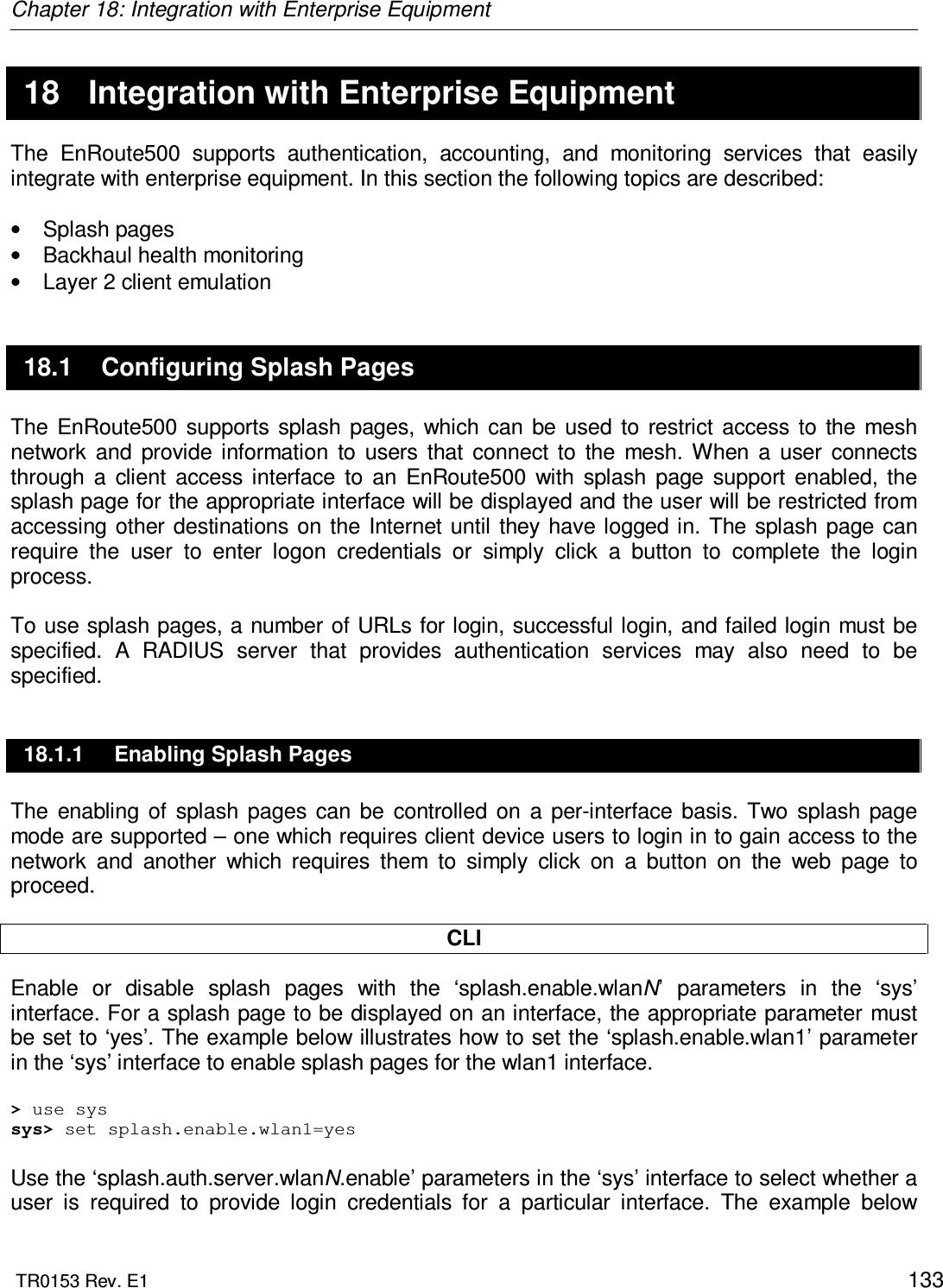 Chapter 18: Integration with Enterprise Equipment  TR0153 Rev. E1    133  18  Integration with Enterprise Equipment The  EnRoute500  supports  authentication,  accounting,  and  monitoring  services  that  easily integrate with enterprise equipment. In this section the following topics are described:  •  Splash pages •  Backhaul health monitoring •  Layer 2 client emulation 18.1  Configuring Splash Pages The  EnRoute500  supports  splash  pages, which can  be  used  to  restrict  access  to  the mesh network  and  provide  information  to  users  that  connect  to  the  mesh. When  a  user  connects through  a  client  access  interface  to  an  EnRoute500  with  splash  page  support  enabled, the splash page for the appropriate interface will be displayed and the user will be restricted from accessing  other destinations on  the Internet  until  they  have logged in.  The splash page  can require  the  user  to  enter  logon  credentials  or  simply  click  a  button  to  complete  the  login process.   To use splash pages, a number of URLs for login, successful login, and failed login must be specified.  A  RADIUS  server  that  provides  authentication  services  may  also  need  to  be specified. 18.1.1  Enabling Splash Pages The  enabling  of  splash  pages  can  be  controlled  on  a  per-interface  basis.  Two  splash  page mode are supported – one which requires client device users to login in to gain access to the network  and  another  which  requires  them  to  simply  click  on  a  button  on  the  web  page  to proceed.   CLI Enable  or  disable  splash  pages  with  the  ‘splash.enable.wlanN’  parameters  in  the  ‘sys’ interface. For a splash page to be displayed on an interface, the appropriate parameter must be set to ‘yes’. The example below illustrates how to set the ‘splash.enable.wlan1’ parameter in the ‘sys’ interface to enable splash pages for the wlan1 interface.  &gt; use sys sys&gt; set splash.enable.wlan1=yes  Use the ‘splash.auth.server.wlanN.enable’ parameters in the ‘sys’ interface to select whether a user  is  required  to  provide  login  credentials  for  a  particular  interface.  The  example  below 