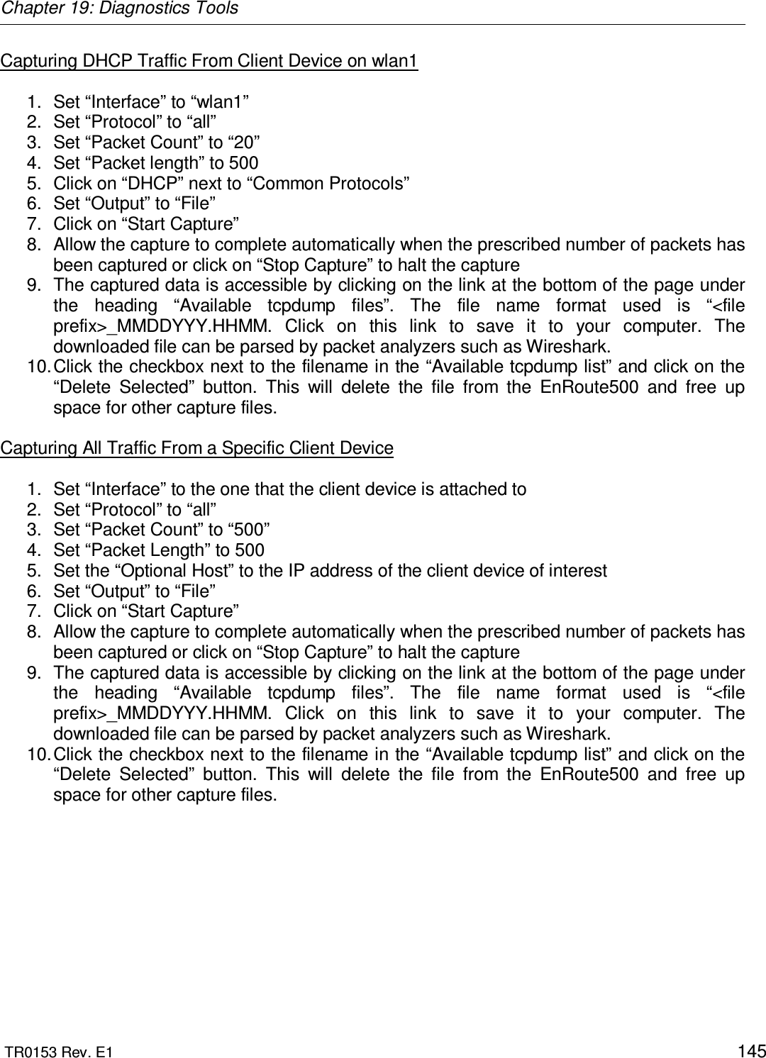 Chapter 19: Diagnostics Tools  TR0153 Rev. E1    145 Capturing DHCP Traffic From Client Device on wlan1  1.  Set “Interface” to “wlan1” 2.  Set “Protocol” to “all” 3.  Set “Packet Count” to “20” 4.  Set “Packet length” to 500 5.  Click on “DHCP” next to “Common Protocols” 6.  Set “Output” to “File” 7.  Click on “Start Capture” 8.  Allow the capture to complete automatically when the prescribed number of packets has been captured or click on “Stop Capture” to halt the capture 9.  The captured data is accessible by clicking on the link at the bottom of the page under the  heading  “Available  tcpdump  files”.  The  file  name  format  used  is  “&lt;file prefix&gt;_MMDDYYY.HHMM.  Click  on  this  link  to  save  it  to  your  computer.  The downloaded file can be parsed by packet analyzers such as Wireshark. 10. Click the checkbox next to the filename in the “Available tcpdump list” and click on the “Delete  Selected”  button.  This  will  delete  the  file  from  the  EnRoute500  and  free  up space for other capture files.  Capturing All Traffic From a Specific Client Device  1.  Set “Interface” to the one that the client device is attached to 2.  Set “Protocol” to “all” 3.  Set “Packet Count” to “500” 4.  Set “Packet Length” to 500 5.  Set the “Optional Host” to the IP address of the client device of interest 6.  Set “Output” to “File” 7.  Click on “Start Capture” 8.  Allow the capture to complete automatically when the prescribed number of packets has been captured or click on “Stop Capture” to halt the capture 9.  The captured data is accessible by clicking on the link at the bottom of the page under the  heading  “Available  tcpdump  files”.  The  file  name  format  used  is  “&lt;file prefix&gt;_MMDDYYY.HHMM.  Click  on  this  link  to  save  it  to  your  computer.  The downloaded file can be parsed by packet analyzers such as Wireshark. 10. Click the checkbox next to the filename in the “Available tcpdump list” and click on the “Delete  Selected”  button.  This  will  delete  the  file  from  the  EnRoute500  and  free  up space for other capture files.  