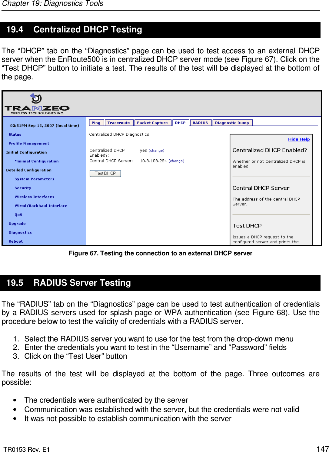 Chapter 19: Diagnostics Tools  TR0153 Rev. E1    147 19.4  Centralized DHCP Testing The “DHCP” tab on the “Diagnostics” page can be used to test access to an external DHCP server when the EnRoute500 is in centralized DHCP server mode (see Figure 67). Click on the “Test DHCP” button to initiate a test. The results of the test will be displayed at the bottom of the page.   Figure 67. Testing the connection to an external DHCP server 19.5  RADIUS Server Testing The “RADIUS” tab on the “Diagnostics” page can be used to test authentication of credentials by a RADIUS servers used for splash page or WPA authentication (see Figure 68). Use the procedure below to test the validity of credentials with a RADIUS server.  1.  Select the RADIUS server you want to use for the test from the drop-down menu 2.  Enter the credentials you want to test in the “Username” and “Password” fields 3.  Click on the “Test User” button   The  results  of  the  test  will  be  displayed  at  the  bottom  of  the  page.  Three  outcomes  are possible:  •  The credentials were authenticated by the server •  Communication was established with the server, but the credentials were not valid •  It was not possible to establish communication with the server 