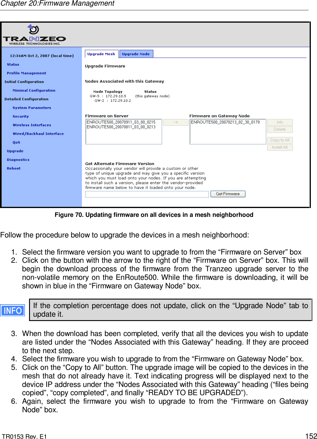 Chapter 20:Firmware Management  TR0153 Rev. E1    152  Figure 70. Updating firmware on all devices in a mesh neighborhood  Follow the procedure below to upgrade the devices in a mesh neighborhood:  1.  Select the firmware version you want to upgrade to from the “Firmware on Server” box  2.  Click on the button with the arrow to the right of the “Firmware on Server” box. This will begin  the  download  process  of  the  firmware  from  the  Tranzeo  upgrade  server  to  the non-volatile memory on the EnRoute500. While the firmware is downloading, it will be shown in blue in the “Firmware on Gateway Node” box.   If the  completion  percentage does not update, click on the “Upgrade  Node” tab to update it.  3.  When the download has been completed, verify that all the devices you wish to update are listed under the “Nodes Associated with this Gateway” heading. If they are proceed to the next step. 4.  Select the firmware you wish to upgrade to from the “Firmware on Gateway Node” box. 5.  Click on the “Copy to All” button. The upgrade image will be copied to the devices in the mesh that do not already have it. Text indicating progress will be displayed next to the device IP address under the “Nodes Associated with this Gateway” heading (“files being copied”, “copy completed”, and finally “READY TO BE UPGRADED”).  6.  Again,  select  the  firmware  you  wish  to  upgrade  to  from  the  “Firmware  on  Gateway Node” box. 