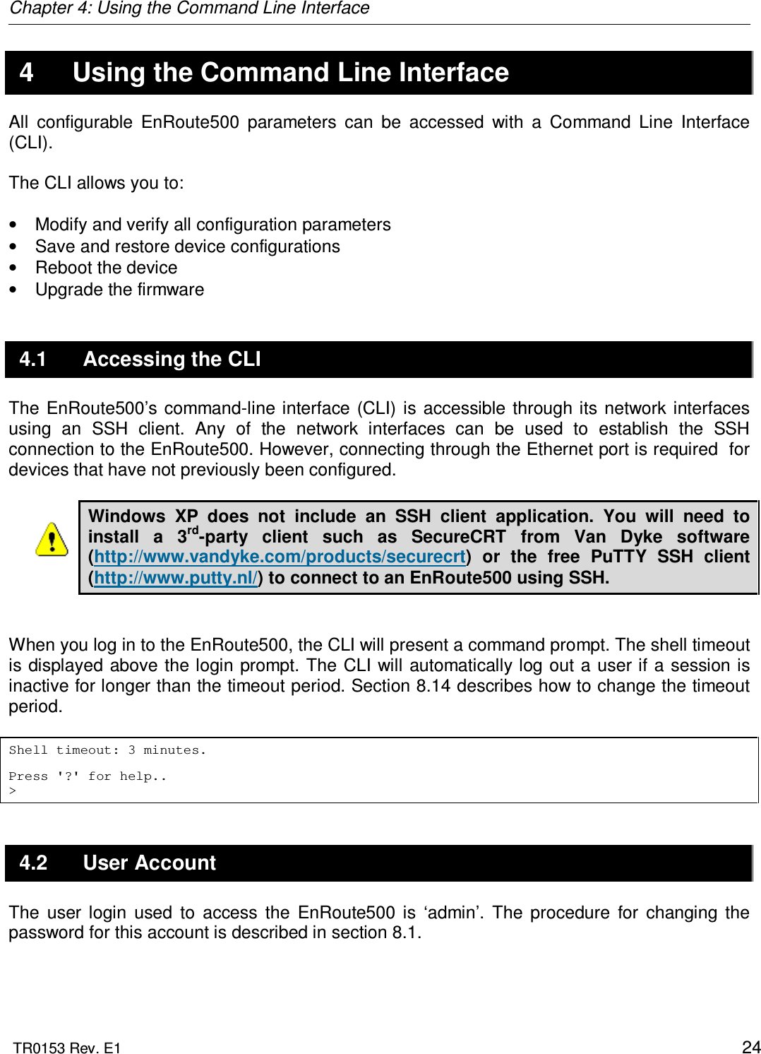 Chapter 4: Using the Command Line Interface  TR0153 Rev. E1    24 4  Using the Command Line Interface All  configurable  EnRoute500  parameters  can  be  accessed  with  a  Command  Line  Interface (CLI).   The CLI allows you to:  •  Modify and verify all configuration parameters •  Save and restore device configurations •  Reboot the device •  Upgrade the firmware 4.1  Accessing the CLI The  EnRoute500’s  command-line interface  (CLI)  is accessible through its network interfaces using  an  SSH  client.  Any  of  the  network  interfaces  can  be  used  to  establish  the  SSH connection to the EnRoute500. However, connecting through the Ethernet port is required  for devices that have not previously been configured.   Windows  XP  does  not  include  an  SSH  client  application.  You  will  need  to install  a  3rd-party  client  such  as  SecureCRT  from  Van  Dyke  software (http://www.vandyke.com/products/securecrt)  or  the  free  PuTTY  SSH  client (http://www.putty.nl/) to connect to an EnRoute500 using SSH.    When you log in to the EnRoute500, the CLI will present a command prompt. The shell timeout is  displayed above the login prompt. The CLI will automatically log out a user if a session is inactive for longer than the timeout period. Section 8.14 describes how to change the timeout period.  Shell timeout: 3 minutes.  Press &apos;?&apos; for help.. &gt; 4.2  User Account The  user  login  used  to  access  the  EnRoute500  is  ‘admin’.  The  procedure  for  changing  the password for this account is described in section 8.1. 