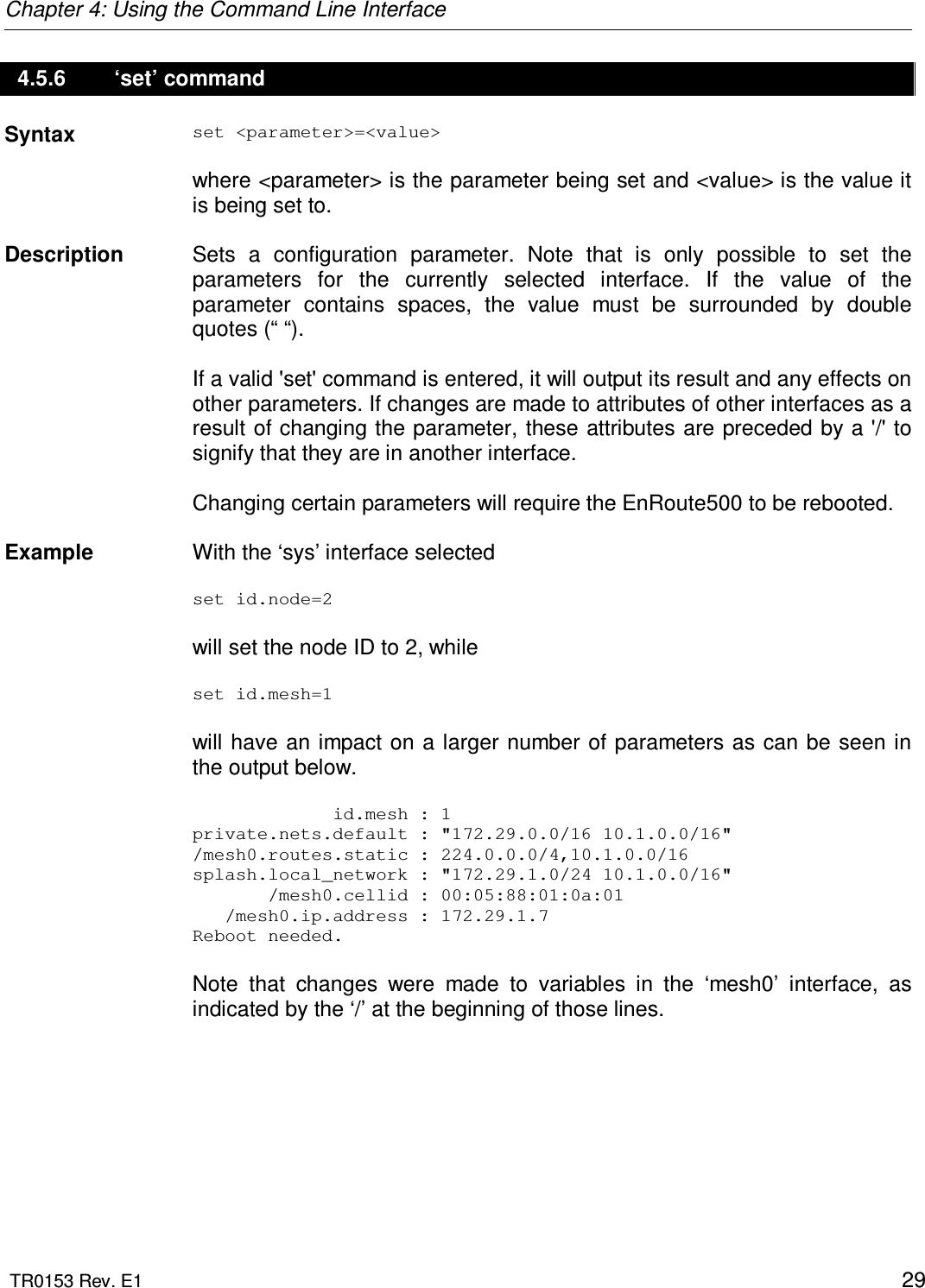 Chapter 4: Using the Command Line Interface  TR0153 Rev. E1    29 4.5.6   ‘set’ command Syntax  set &lt;parameter&gt;=&lt;value&gt;  where &lt;parameter&gt; is the parameter being set and &lt;value&gt; is the value it is being set to.    Description   Sets  a  configuration  parameter.  Note  that  is  only  possible  to  set  the parameters  for  the  currently  selected  interface.  If  the  value  of  the parameter  contains  spaces,  the  value  must  be  surrounded  by  double quotes (“ “).  If a valid &apos;set&apos; command is entered, it will output its result and any effects on other parameters. If changes are made to attributes of other interfaces as a result of changing the parameter, these attributes are preceded by a &apos;/&apos; to signify that they are in another interface.   Changing certain parameters will require the EnRoute500 to be rebooted.    Example  With the ‘sys’ interface selected  set id.node=2  will set the node ID to 2, while   set id.mesh=1  will have an impact on a larger number of  parameters  as can be seen in the output below.               id.mesh : 1 private.nets.default : &quot;172.29.0.0/16 10.1.0.0/16&quot; /mesh0.routes.static : 224.0.0.0/4,10.1.0.0/16 splash.local_network : &quot;172.29.1.0/24 10.1.0.0/16&quot;        /mesh0.cellid : 00:05:88:01:0a:01    /mesh0.ip.address : 172.29.1.7 Reboot needed.  Note  that  changes  were  made  to  variables  in  the  ‘mesh0’  interface,  as indicated by the ‘/’ at the beginning of those lines. 