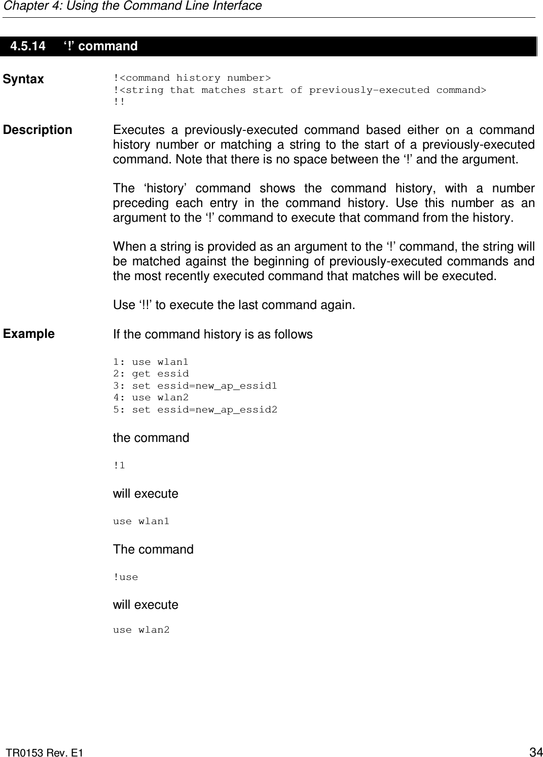 Chapter 4: Using the Command Line Interface  TR0153 Rev. E1    34 4.5.14  ‘!’ command Syntax  !&lt;command history number&gt; !&lt;string that matches start of previously-executed command&gt; !!   Description   Executes  a  previously-executed  command  based  either  on  a  command history  number  or  matching  a  string  to  the  start  of  a  previously-executed command. Note that there is no space between the ‘!’ and the argument.  The  ‘history’  command  shows  the  command  history,  with  a  number preceding  each  entry  in  the  command  history.  Use  this  number  as  an argument to the ‘!’ command to execute that command from the history.  When a string is provided as an argument to the ‘!’ command, the string will be  matched against the beginning of previously-executed commands and the most recently executed command that matches will be executed.  Use ‘!!’ to execute the last command again.   Example  If the command history is as follows  1: use wlan1 2: get essid 3: set essid=new_ap_essid1 4: use wlan2 5: set essid=new_ap_essid2  the command  !1  will execute   use wlan1  The command  !use  will execute   use wlan2 