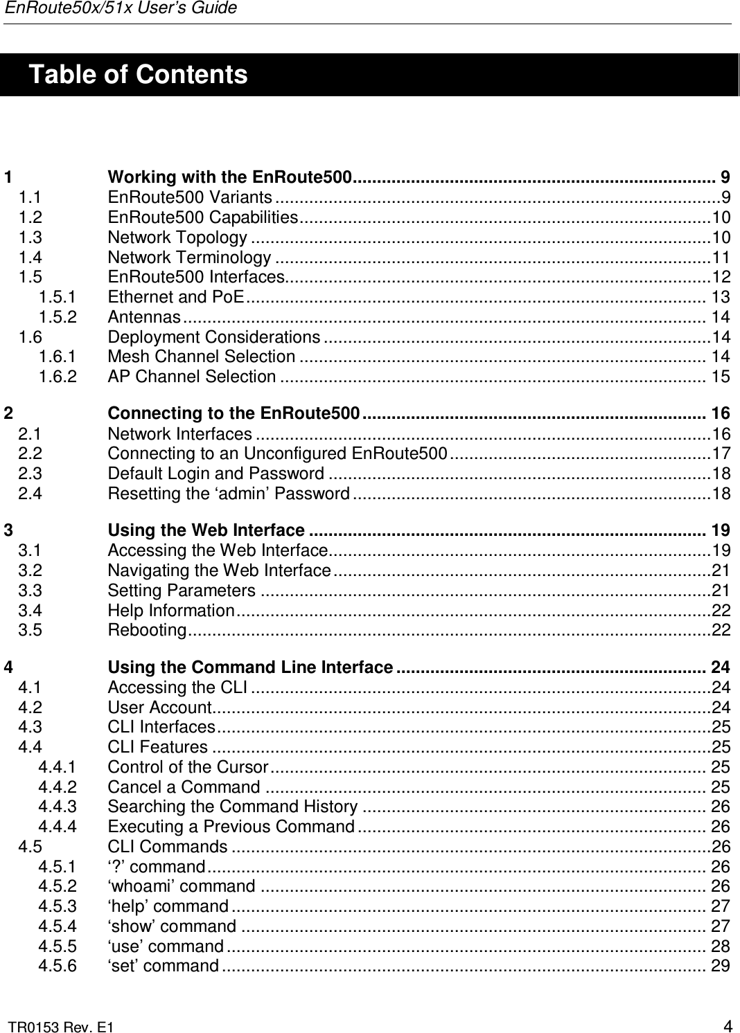 EnRoute50x/51x User’s Guide  TR0153 Rev. E1    4    Table of Contents  1 Working with the EnRoute500........................................................................... 9 1.1 EnRoute500 Variants ............................................................................................9 1.2 EnRoute500 Capabilities.....................................................................................10 1.3 Network Topology ...............................................................................................10 1.4 Network Terminology ..........................................................................................11 1.5 EnRoute500 Interfaces........................................................................................12 1.5.1 Ethernet and PoE............................................................................................... 13 1.5.2 Antennas............................................................................................................ 14 1.6 Deployment Considerations ................................................................................14 1.6.1 Mesh Channel Selection .................................................................................... 14 1.6.2 AP Channel Selection ........................................................................................ 15 2 Connecting to the EnRoute500 ....................................................................... 16 2.1 Network Interfaces ..............................................................................................16 2.2 Connecting to an Unconfigured EnRoute500......................................................17 2.3 Default Login and Password ...............................................................................18 2.4 Resetting the ‘admin’ Password ..........................................................................18 3 Using the Web Interface .................................................................................. 19 3.1 Accessing the Web Interface...............................................................................19 3.2 Navigating the Web Interface..............................................................................21 3.3 Setting Parameters .............................................................................................21 3.4 Help Information..................................................................................................22 3.5 Rebooting............................................................................................................22 4 Using the Command Line Interface ................................................................ 24 4.1 Accessing the CLI ...............................................................................................24 4.2 User Account.......................................................................................................24 4.3 CLI Interfaces......................................................................................................25 4.4 CLI Features .......................................................................................................25 4.4.1 Control of the Cursor.......................................................................................... 25 4.4.2 Cancel a Command ........................................................................................... 25 4.4.3 Searching the Command History ....................................................................... 26 4.4.4 Executing a Previous Command ........................................................................ 26 4.5 CLI Commands ...................................................................................................26 4.5.1 ‘?’ command....................................................................................................... 26 4.5.2 ‘whoami’ command ............................................................................................ 26 4.5.3 ‘help’ command .................................................................................................. 27 4.5.4 ‘show’ command ................................................................................................ 27 4.5.5 ‘use’ command ................................................................................................... 28 4.5.6 ‘set’ command .................................................................................................... 29 