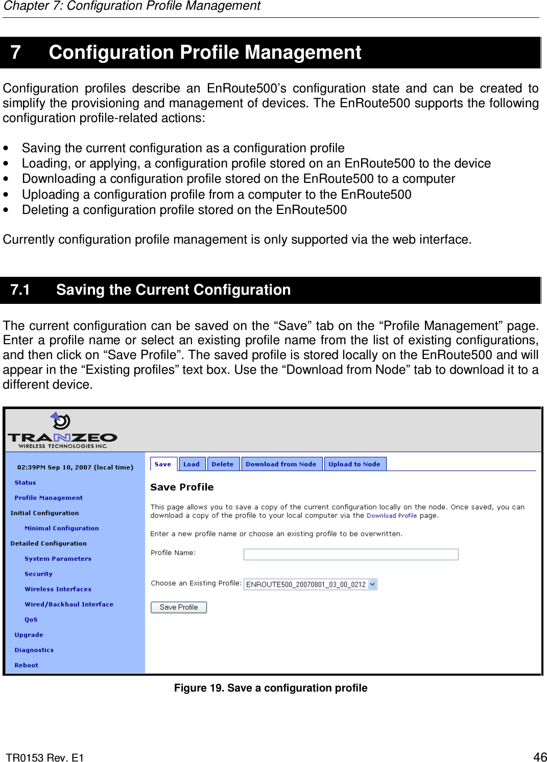Chapter 7: Configuration Profile Management  TR0153 Rev. E1    46 7  Configuration Profile Management Configuration  profiles  describe  an  EnRoute500’s  configuration  state  and  can  be  created  to simplify the provisioning and management of devices. The EnRoute500 supports the following configuration profile-related actions:  •  Saving the current configuration as a configuration profile •  Loading, or applying, a configuration profile stored on an EnRoute500 to the device •  Downloading a configuration profile stored on the EnRoute500 to a computer •  Uploading a configuration profile from a computer to the EnRoute500 •  Deleting a configuration profile stored on the EnRoute500  Currently configuration profile management is only supported via the web interface.  7.1  Saving the Current Configuration The current configuration can be saved on the “Save” tab on the “Profile Management” page. Enter a profile name or select an existing profile name from the list of existing configurations, and then click on “Save Profile”. The saved profile is stored locally on the EnRoute500 and will appear in the “Existing profiles” text box. Use the “Download from Node” tab to download it to a different device.   Figure 19. Save a configuration profile 