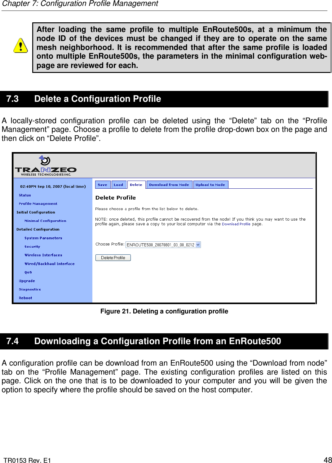 Chapter 7: Configuration Profile Management  TR0153 Rev. E1    48 After  loading  the  same  profile  to  multiple  EnRoute500s,  at  a  minimum  the node  ID  of  the  devices  must  be  changed  if  they  are  to  operate  on  the  same mesh neighborhood.  It  is  recommended that after the  same  profile is  loaded onto multiple EnRoute500s, the parameters in the minimal configuration web-page are reviewed for each. 7.3  Delete a Configuration Profile A  locally-stored  configuration  profile  can  be  deleted  using  the  “Delete”  tab  on  the  “Profile Management” page. Choose a profile to delete from the profile drop-down box on the page and then click on “Delete Profile”.    Figure 21. Deleting a configuration profile 7.4  Downloading a Configuration Profile from an EnRoute500 A configuration profile can be download from an EnRoute500 using the “Download from node” tab  on  the  “Profile  Management”  page.  The  existing  configuration  profiles  are  listed  on  this page.  Click on the one that is  to be downloaded to your computer and you will be given the option to specify where the profile should be saved on the host computer.   