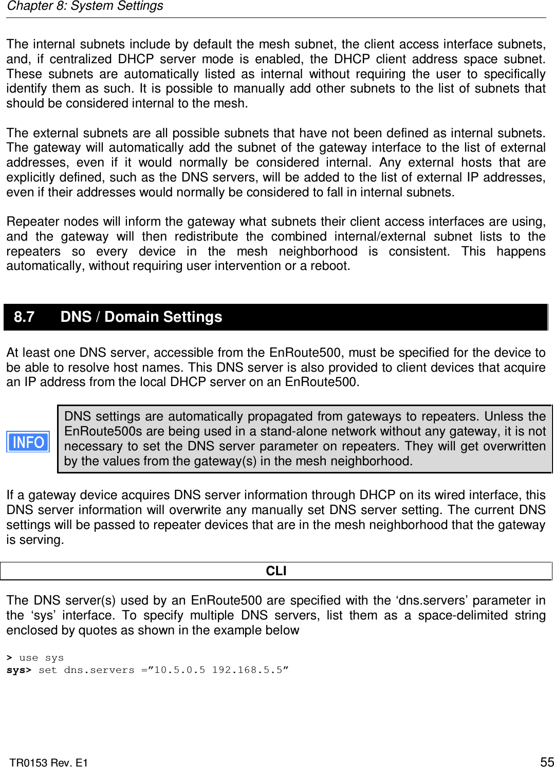 Chapter 8: System Settings  TR0153 Rev. E1    55 The internal subnets include by default the mesh subnet, the client access interface subnets, and,  if  centralized  DHCP  server  mode  is  enabled,  the  DHCP  client  address  space  subnet. These  subnets  are  automatically  listed  as  internal  without  requiring  the  user  to  specifically identify them as such. It  is  possible to manually add other subnets to the list of subnets that should be considered internal to the mesh.  The external subnets are all possible subnets that have not been defined as internal subnets. The gateway will automatically add the subnet of the gateway interface to the list of external addresses,  even  if  it  would  normally  be  considered  internal.  Any  external  hosts  that  are explicitly defined, such as the DNS servers, will be added to the list of external IP addresses, even if their addresses would normally be considered to fall in internal subnets.  Repeater nodes will inform the gateway what subnets their client access interfaces are using, and  the  gateway  will  then  redistribute  the  combined  internal/external  subnet  lists  to  the repeaters  so  every  device  in  the  mesh  neighborhood  is  consistent.  This  happens automatically, without requiring user intervention or a reboot. 8.7  DNS / Domain Settings At least one DNS server, accessible from the EnRoute500, must be specified for the device to be able to resolve host names. This DNS server is also provided to client devices that acquire an IP address from the local DHCP server on an EnRoute500.  DNS settings are automatically propagated from gateways to repeaters. Unless the EnRoute500s are being used in a stand-alone network without any gateway, it is not necessary to set the DNS server parameter on repeaters. They will get overwritten by the values from the gateway(s) in the mesh neighborhood.  If a gateway device acquires DNS server information through DHCP on its wired interface, this DNS server information will overwrite any manually set DNS server setting. The current DNS settings will be passed to repeater devices that are in the mesh neighborhood that the gateway is serving.  CLI The DNS server(s) used by an EnRoute500 are specified with the ‘dns.servers’ parameter in the  ‘sys’  interface.  To  specify  multiple  DNS  servers,  list  them  as  a  space-delimited  string enclosed by quotes as shown in the example below  &gt; use sys sys&gt; set dns.servers =”10.5.0.5 192.168.5.5”    