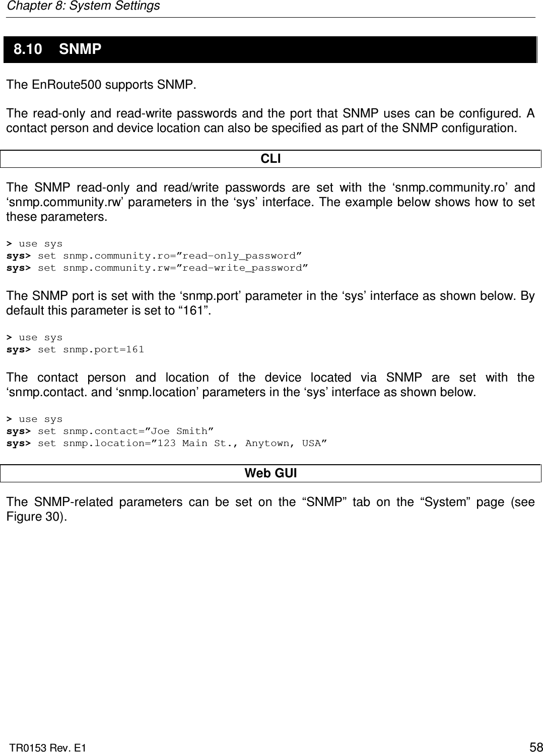 Chapter 8: System Settings  TR0153 Rev. E1    58 8.10  SNMP The EnRoute500 supports SNMP.  The read-only and read-write passwords and the  port  that SNMP uses can be configured. A contact person and device location can also be specified as part of the SNMP configuration.  CLI The  SNMP  read-only  and  read/write  passwords  are  set  with  the  ‘snmp.community.ro’  and ‘snmp.community.rw’ parameters in the ‘sys’ interface. The example below shows how to set these parameters.  &gt; use sys sys&gt; set snmp.community.ro=”read-only_password” sys&gt; set snmp.community.rw=”read-write_password”  The SNMP port is set with the ‘snmp.port’ parameter in the ‘sys’ interface as shown below. By default this parameter is set to “161”.  &gt; use sys sys&gt; set snmp.port=161  The  contact  person  and  location  of  the  device  located  via  SNMP  are  set  with  the ‘snmp.contact. and ‘snmp.location’ parameters in the ‘sys’ interface as shown below.  &gt; use sys sys&gt; set snmp.contact=”Joe Smith” sys&gt; set snmp.location=”123 Main St., Anytown, USA”  Web GUI The  SNMP-related  parameters  can  be  set  on  the  “SNMP”  tab  on  the  “System”  page  (see Figure 30).  